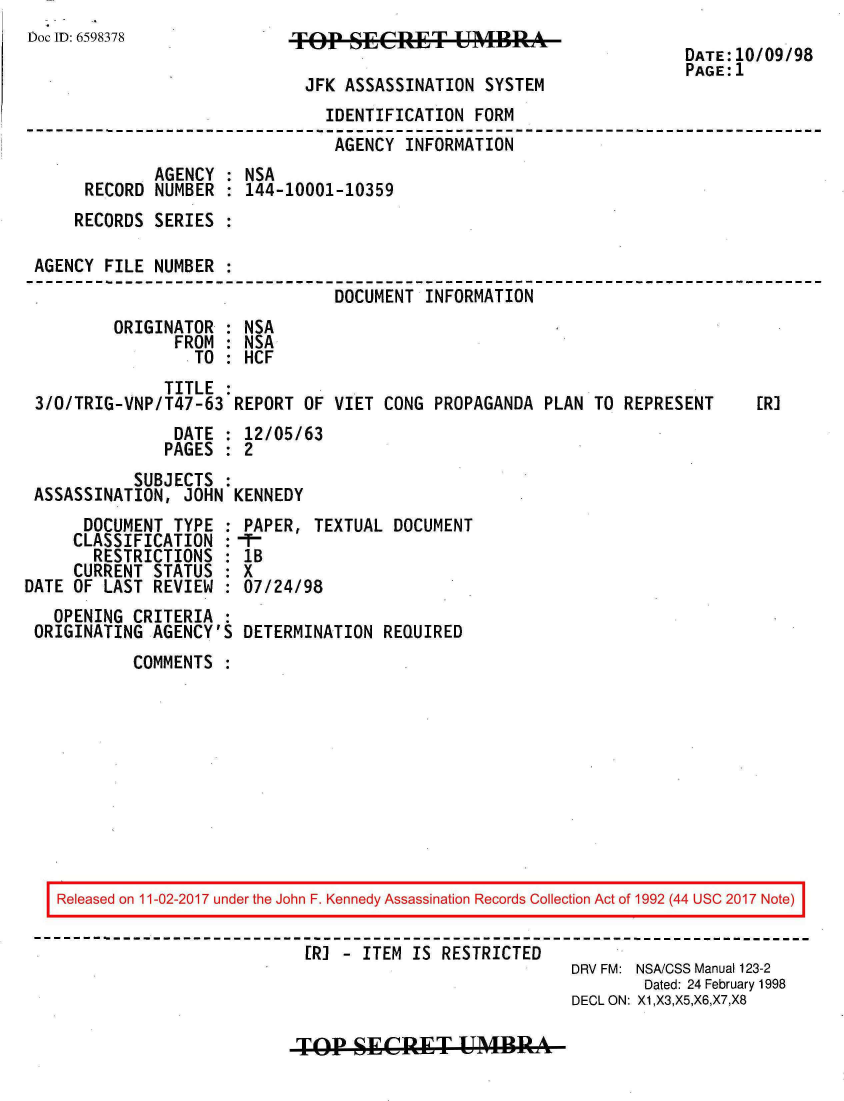 handle is hein.jfk/jfkarch20480 and id is 1 raw text is: 
Doc ID: 6598378


TOP   SECRET UMBRA

JFK   ASSASSINATION SYSTEM


DATE:10/09/98
PAGE:1


                              IDENTIFICATION  FORM
                              AGENCY   INFORMATION
             AGENCY : NSA
     RECORD  NUMBER : 144-10001-10359
     RECORDS SERIES :

AGENCY FILE  NUMBER :
                               DOCUMENT  INFORMATION
        ORIGINATOR  : NSA
               FROM : NSA
                 TO : HCF
              TITLE :
3/O/TRIG-VNP/T47-63  REPORT OF VIET  CONG PROPAGANDA PLAN TO  REPRESENT    [R]
               DATE : 12/05/63
               PAGES : 2
          SUBJECTS  :
ASSASSINATION,  JOHN KENNEDY


      DOCUMENT  TYPE :
      CLASSIFICATION :
      RESTRICTIONS   :
      CURRENT STATUS :
DATE OF LAST REVIEW  :
   OPENING CRITERIA  :
 ORIGINATING AGENCY'S


PAPER,  TEXTUAL DOCUMENT
-T-1
IB
x
07/24/98

DETERMINATION  REQUIRED


COMMENTS  :


Released on 11-02-2017 under the John F. Kennedy Assassination Records Collection Act of 1992 (44 USC 2017 Note)

                          [R] - ITEM IS RESTRICTED
                                                      DRV FM: NSA/CSS Manual 123-2
                                                             Dated: 24 February 1998
                                                      DECL ON: X1,X3,X5,X6,X7,X8


TOP1  SECRET UMBR


