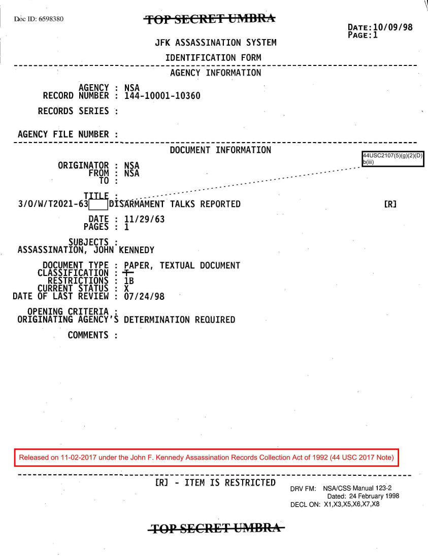 handle is hein.jfk/jfkarch20481 and id is 1 raw text is: 
Doc ID: 6598380


JFK ASSASSINATION  SYSTEM


DATE:10/09/98
PAGE:1


                               IDENTIFICATION  FORM
                               AGENCY  INFORMATION
             AGENCY : NSA
     RECORD  NUMBER : 144-10001-10360
     RECORDS SERIES :

AGENCY FILE  NUMBER :
                                DOCUMENT INFORMATION


        ORIGINATOR  : NSA
               FROM : NSA
                 TO :

3/0/W/T2021-63     DISARMAMENT  TALKS REPORTED
               DATE : 11/29/63
               PAGES : 1
           SUBJECTS :
ASSASSINATION,  JOHN KENNEDY


      DOCUMENT  TYPE
      CLASSIFICATION
      RESTRICTIONS
      CURRENT STATUS
DATE OF LAST  REVIEW
   OPENING  CRITERIA
 ORIGINATING  AGENCY'S


PAPER,  TEXTUAL DOCUMENT
IB
X
07/24/98

DETERMINATION  REQUIRED


COMMENTS  :


Released on 11-02-2017 under the John F. Kennedy Assassination Records Collection Act of 1992 (44 USC 2017 Note)

                            [RJ  - ITEM IS RESTRICTED
                                                         DRV FM: NSA/CSS Manual 123-2
                                                                Dated: 24 February 1998
                                                         DECL ON: X1,X3,X5,X6,X7,X8


TP(MSECRET UMBRA


4USC2107(5)(g)(2)(D)



    ER]


