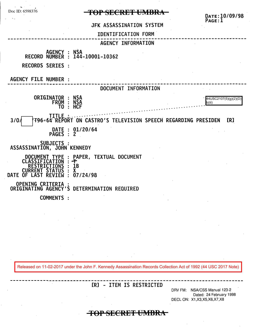 handle is hein.jfk/jfkarch20483 and id is 1 raw text is: 
Doc ID: 6598376


FOP   SECRET USM

JFK  ASSASSINATION  SYSTEM


DATE:10/09/98
PAGE:1


                                IDENTIFICATION  FORM
                                AGENCY  INFORMATION
              AGENCY : NSA
      RECORD  NUMBER : 144-10001-10362
      RECORDS SERIES :

 AGENCY FILE  NUMBER :
                                 DOCUMENT  INFORMATION
         ORIGINATOR  : NSA                                            144USC2107(5)(g)(2)(D)
                FROM : NSA                                            b(iii)
                  TO : HCF                             --- -----------
               TITLE- -:
 3/0VT96-64 REPORT ON CASTRO'S TELEVISION SPEECH REGARDING PRESIDEN [R]
                DATE : 01/20/64
                PAGES : 2
            SUBJECTS :
 ASSASSINATION,  JOHN KENNEDY
      DOCUMENT  TYPE : PAPER,  TEXTUAL DOCUMENT
      CLASSIFICATION : -P
      RESTRICTIONS   : 1B
      CURRENT STATUS : X
DATE OF LAST  REVIEW : 07/24/98


  OPENING  CRITERIA :
ORIGINATING  AGENCY'S


DETERMINATION  REQUIRED


COMMENTS  :


Released on 11-02-2017 under the John F. Kennedy Assassination Records Collection Act of 1992 (44 USC 2017 Note)

                          [R] - ITEM  IS RESTRICTED
                                                      DRV FM: NSA/CSS Manual 123-2
                                                              Dated: 24 February 1998
                                                       DECL ON: X1,X3,X5,X6,X7,X8


