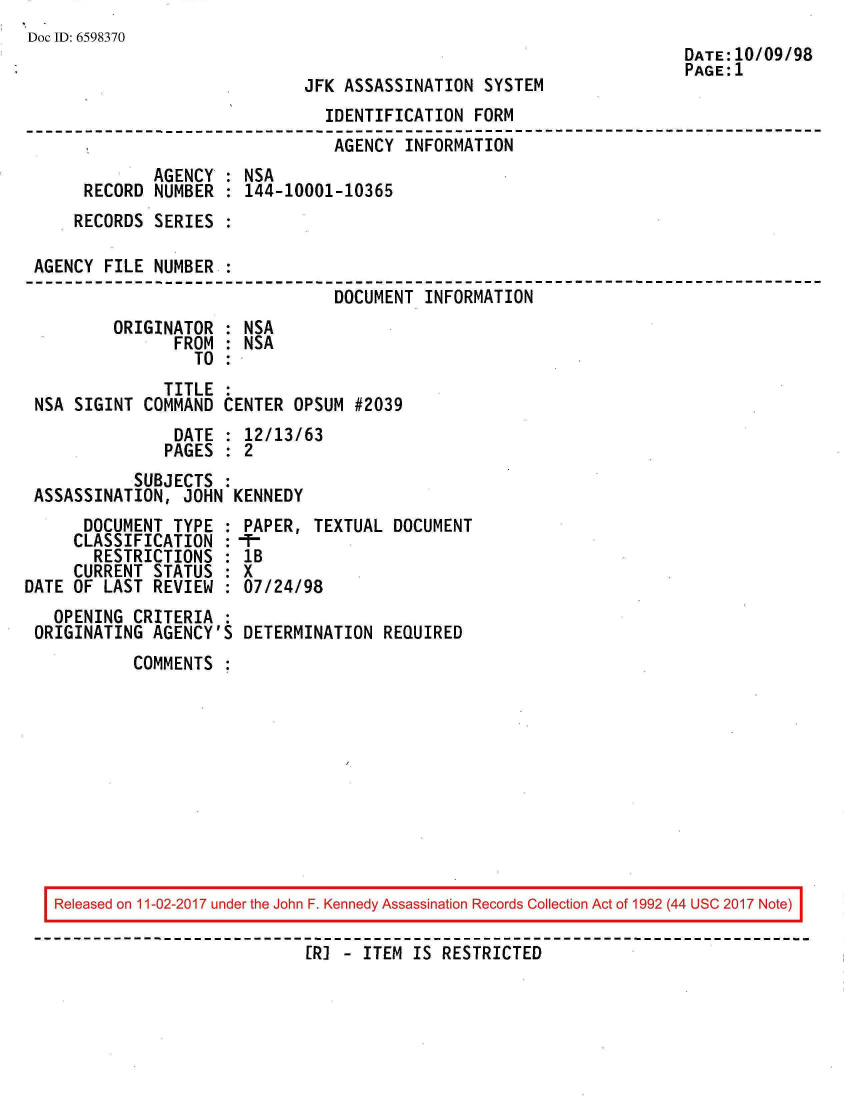 handle is hein.jfk/jfkarch20485 and id is 1 raw text is: 
Doc ID: 6598370


JFK ASSASSINATION  SYSTEM


                               IDENTIFICATION  FORM
                               AGENCY  INFORMATION
             AGENCY : NSA
     RECORD  NUMBER : 144-10001-10365
     RECORDS SERIES :

AGENCY  FILE NUMBER :
                                DOCUMENT  INFORMATION
        ORIGINATOR  : NSA
               FROM : NSA
                 TO :
              TITLE :
NSA SIGINT  COMMAND CENTER  OPSUM #2039
               DATE : 12/13/63
               PAGES : 2
           SUBJECTS :
ASSASSINATION,  JOHN KENNEDY


      DOCUMENT  TYPE :
      CLASSIFICATION :
      RESTRICTIONS   :
      CURRENT STATUS :
DATE OF LAST  REVIEW
   OPENING  CRITERIA
 ORIGINATING  AGENCY'S


PAPER,  TEXTUAL DOCUMENT
-.
IB
X
07/24/98

DETERMINATION  REQUIRED


COMMENTS  :


DATE:10/09/98
PAGE:1


Released on 11-02-2017 under the John F. Kennedy Assassination Records Collection Act of 1992 (44 USC 2017 Note)

                           [RI - ITEM IS RESTRICTED


