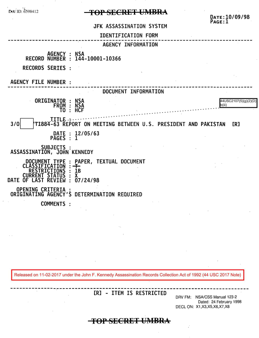 handle is hein.jfk/jfkarch20486 and id is 1 raw text is: 
D  ID: 598412               TOP   SEC-T UMBR                           D
                                                                      DATE: 10/09/98
                                                                      PAGE: 1
                              JFK ASSASSINATION  SYSTEM
                                IDENTIFICATION  FORM
                                AGENCY  INFORMATION
              AGENCY : NSA
      RECORD  NUMBER : 144-10001-10366
      RECORDS SERIES

 AGENCY FILE  NUMBER
                                 DOCUMENT INFORMATION
         ORIGINATOR  : NSA                                                4USC2107(5)(g)(2)(D)
                FROM : NSA                                                b(ili)
                  TO : HCF
       71      TITLE-%---- I---------------
 3/0 [   T1884-63  REPORT ON  MEETING BETWEEN  U.S. PRESIDENT AND  PAKISTAN   ERI
                DATE : 12/05/63
                PAGES : 1
            SUBJECTS
 ASSASSINATION,  JOHN KENNEDY
      DOCUMENT  TYPE : PAPER,  TEXTUAL DOCUMENT
      CLASSIFICATION :-4-
      RESTRICTIONS   : lB
      CURRENT STATUS : X
DATE OF LAST  REVIEW : 07/24/98
   OPENING  CRITERIA :
 ORIGINATING  AGENCY'S DETERMINATION  REQUIRED
            COMMENTS










  Released on 11-02-2017 under the John F. Kennedy Assassination Records Collection Act of 1992 (44 USC 2017 Note)


                              ER] - ITEM IS RESTRICTED
                                                          DRV FM: NSA/CSS Manual 123-2
                                                                  Dated: 24 February 1998
                                                          DECL ON: X1,X3,X5,X6,X7,X8


f  SE T UA4RA


