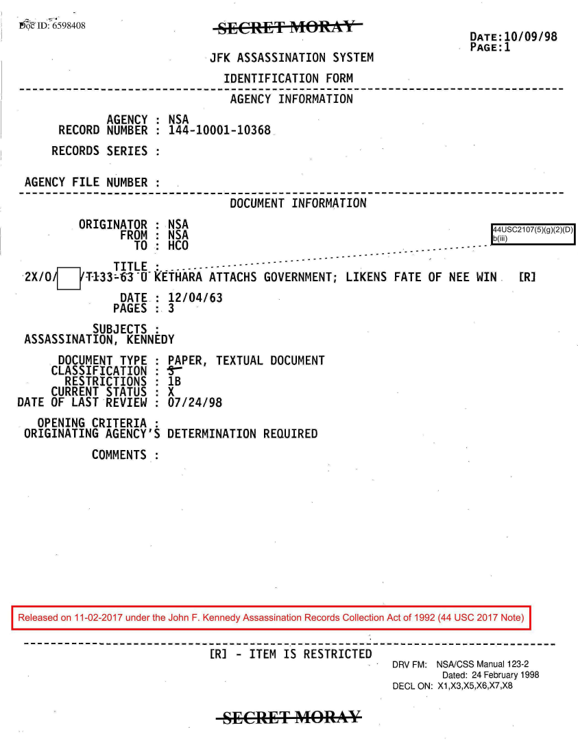 handle is hein.jfk/jfkarch20488 and id is 1 raw text is: 
Me~ ID: 7 65 98 40 8
                                                                      DATE:10/09/98
                                                                      PAGE:1
                              JFK ASSASSINATION SYSTEM
                                IDENTIFICATION FORM
                                AGENCY  INFORMATION
              AGENCY : NSA
      RECORD  NUMBER : 144-10001-10368
      RECORDS SERIES :

 AGENCY FILE  NUMBER :
                                 DOCUMENT INFORMATION
         ORIGINATOR  : NSA
                FROM : NSA                                                 Sb(iiC (
                  TO : HCO                                 --   ...-- -----
               TITLE :.. ..----------
 2X/O/7jT-133--63-U   ETHARA ATTACHS  GOVERNMENT; LIKENS  FATE OF NEE WIN    ER]
                DATE : 12/04/63
                PAGES : 3
            SUBJECTS :
 ASSASSINATION,  KENNEDY
      DOCUMENT  TYPE : PAPER, TEXTUAL  DOCUMENT
      CLASSIFICATION : I-
      RESTRICTIONS   : IB
      CURRENT STATUS : X
DATE OF LAST  REVIEW : 07/24/98
   OPENING CRITERIA  :
 ORIGINATING  AGENCY'S DETERMINATION  REQUIRED
           COMMENTS:










Released on 11-02-2017 under the John F. Kennedy Assassination Records Collection Act of 1992 (44 USC 2017 Note)

                              [R] - ITEM IS RESTRICTED
                                                          DRV FM: NSA/CSS Manual 123-2
                                                                 Dated: 24 February 1998
                                                          DECL ON: X1,X3,X5,X6,X7,X8


SECRET MOR()AY


