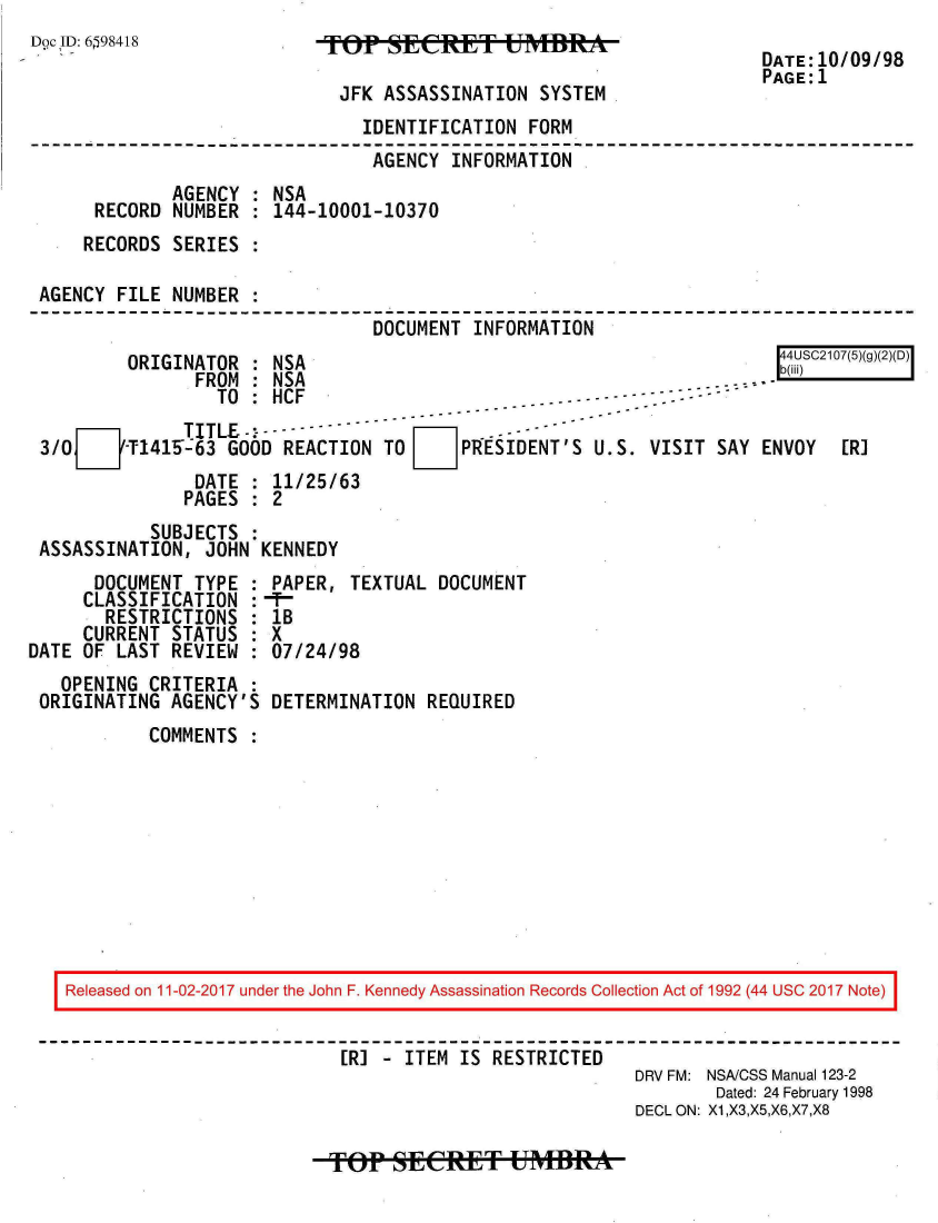 handle is hein.jfk/jfkarch20490 and id is 1 raw text is: 
Doc IID: 6598418


TOP   SECRET UMR

JFK   ASSASSINATION SYSTEM


DATE:10/09/98
PAGE:1


                              IDENTIFICATION FORM
                              AGENCY  INFORMATION
            AGENCY    NSA
     RECORD NUMBER  : 144-10001-10370
     RECORDS SERIES

AGENCY FILE NUMBER
                               DOCUMENT INFORMATION
        ORIGINATOR  : NSA                                             C217(5g()(D)I
              FROM  : NSA                                   . ......
                TO  : HCF
      mTITLE -:t----- ----
3/0L-Tl1415T63   GOOD  REACTION TO FIPRgESIDENT'S  U.S. VISIT  SAY ENVOY  [RI
              DATE  : 11/25/63
              PAGES : 2


          SUBJECTS  :
ASSASSINATION, JOHN  KENNEDY


      DOCUMENT TYPE  :
      CLASSIFICATION :
      RESTRICTIONS   :
      CURRENT STATUS :
DATE OF LAST REVIEW  :
   OPENING CRITERIA  :
 ORIGINATING AGENCY'S


PAPER,  TEXTUAL DOCUMENT
-t--
IB
X
07/24/98

DETERMINATION  REQUIRED


COMMENTS :


Released on 11-02-2017 under the John F. Kennedy Assassination Records Collection Act of 1992 (44 USC 2017 Note)


                         [R] - ITEM IS RESTRICTED
                                                     DRV FM: NSA/CSS Manual 123-2
                                                            Dated: 24 February 1998
                                                     DECL ON: X1,X3,X5,X6,X7,X8


Top   sfERET UMBRA


