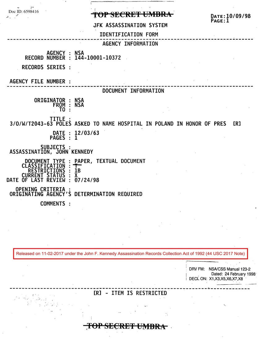 handle is hein.jfk/jfkarch20492 and id is 1 raw text is: 
D o c I D : 6 5 9 8 4 1 6                                            D A T E : 1 0 / 0 9 / 9 8
                             TOP tERET UMvflBA                       DATE:1O/O9/98
                                                                     PAGE:1
                             JFK ASSASSINATION  SYSTEM
                               IDENTIFICATION  FORM
                               AGENCY   INFORMATION
             AGENCY  : NSA
      RECORD  NUMBER : 144-10001-10372
      RECORDS SERIES :

 AGENCY FILE NUMBER  :
                                DOCUMENT  INFORMATION
         ORIGINATOR  : NSA
                FROM : NSA
                  TO :
               TITLE :
 3/0/W/T2043-63  POLES ASKED TO NAME  HOSPITAL IN POLAND IN HONOR  OF PRES  [R]
                DATE : 12/03/63
                PAGES : 1
           SUBJECTS
 ASSASSINATION,  JOHN KENNEDY
      DOCUMENT  TYPE : PAPER, TEXTUAL  DOCUMENT
      CLASSIFICATION :-
      RESTRICTIONS   : lB
      CURRENT STATUS : X
DATE OF LAST REVIEW  : 07/24/98
   OPENING CRITERIA  :
 ORIGINATING AGENCY'S  DETERMINATION REQUIRED
           COMMENTS







   Released on 11-02-2017 under the John F. Kennedy Assassination Records Collection Act of 1992 (44 USC 2017 Note)

                                                              DRV FM: NSA/CSS Manual 123-2
                                                                     Dated: 24 February 1998
                                                              DECLON: X1,X3,X5,X6,X7,X8

         .'                  [R] - ITEM  IS RESTRICTED


o   p sECRET UMBRA-


