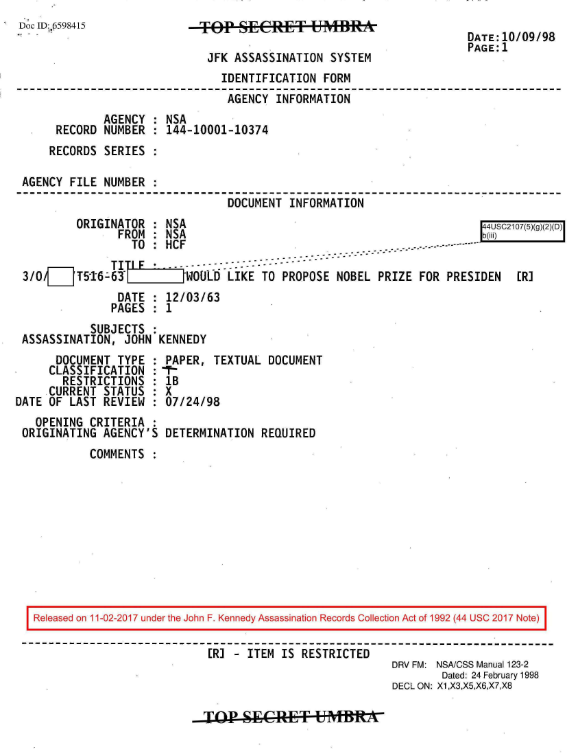 handle is hein.jfk/jfkarch20494 and id is 1 raw text is: 
Doc ID:.0598415


TOP   SECRET UM   RYTE

JFK  ASSASSINATION  SYSTEM


DATE:10/09/98
PAGE:1


                               IDENTIFICATION FORM
                               AGENCY  INFORMATION
             AGENCY : NSA
     RECORD  NUMBER : 144-10001-10374
     RECORDS SERIES :

AGENCY FILE  NUMBER :
                                DOCUMENT INFORMATION


ORIGINATOR  : NSA
      FROM  : NSA
        TO  : HCF


44US217(3T)(2)O
b~ii)


3/0___5-16-63            WOULD  LIKE TO PROPOSE NOBEL  PRIZE FOR PRESIDEN   [R]
               DATE : 12/03/63
               PAGES : 1
           SUBJECTS :
ASSASSINATION,  JOHN KENNEDY


      DOCUMENT  TYPE :
      CLASSIFICATION :
      RESTRICTIONS   :
      CURRENT STATUS :
DATE OF LAST  REVIEW :
   OPENING CRITERIA  :
 ORIGINATING AGENCY'S


PAPER, TEXTUAL  DOCUMENT
1B
X
07/24/98

DETERMINATION  REQUIRED


COMMENTS  :


Released on 11-02-2017 under the John F. Kennedy Assassination Records Collection Act of 1992 (44 USC 2017 Note)

                           [R] - ITEM IS RESTRICTED
                                                       DRV FM: NSA/CSS Manual 123-2
                                                               Dated: 24 February 1998
                                                       DECL ON: X1,X3,X5,X6,X7,X8


TOP1  SECRE&L T BRAft


