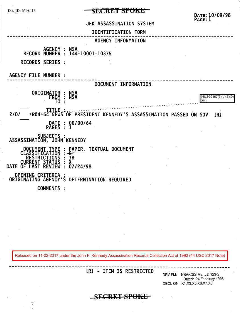 handle is hein.jfk/jfkarch20495 and id is 1 raw text is: 
Doc ID--659W43


JFK ASSASSINATION  SYSTEM


DATE:10/09/98
PAGE:1


                               IDENTIFICATION  FORM
                               AGENCY  INFORMATION
             AGENCY : NSA
     RECORD  NUMBER : 144-10001-10375
     RECORDS SERIES :

AGENCY FILE  NUMBER :
                                DOCUMENT INFORMATION
        ORIGINATOR  : NSA
               FROM : NSA                                              44USC2107(5)(g)(2)(D)
                 TO :                                                  lb(iii)
    DI        TITLE.... --
2/OJ/   R04-64NEWS   OF PRESIDENT  KENNEDY'S  ASSASSINATION  PASSED ON SOV   [R]
               DATE : 00/00/64
               PAGES : 1
           SUBJECTS :
ASSASSINATION,  JOHN KENNEDY


      DOCUMENT  TYPE
      CLASSIFICATION
      RESTRICTIONS
      CURRENT STATUS
DATE OF LAST  REVIEW
   OPENING  CRITERIA
 ORIGINATING  AGENCY'S


PAPER,  TEXTUAL  DOCUMENT
-
lB
X
07/24/98

DETERMINATION  REQUIRED


COMMENTS  :


Released on 11-02-2017 under the John F. Kennedy Assassination Records Collection Act of 1992 (44 USC 2017 Note)

                           [R] - ITEM IS RESTRICTED          DRV FM: NSACSS Manual 123-2
                                                               Dated: 24 February 1998
                                                       DECL ON: X1,X3,X5,X6,X7,X8


SECRET- SPOK19E11


