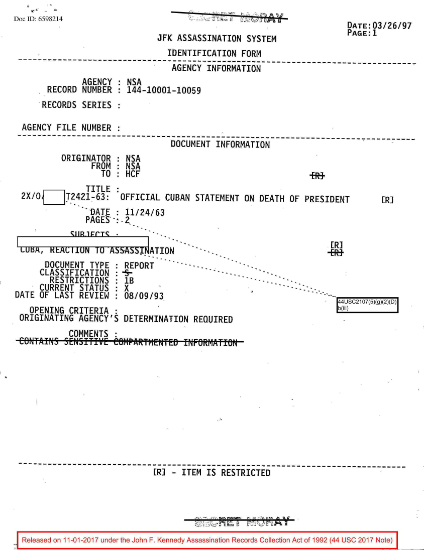 handle is hein.jfk/jfkarch20500 and id is 1 raw text is: 
Doc ID: 6598214


JFK ASSASSINATION  SYSTEM


DATE:03/26/97
PAGE:1


                                IDENTIFICATION  FORM
--------------------------------------------------------------------------
                                 AGENCY INFORMATION
              AGENCY  : NSA
      RECORD  NUMBER : 144-10001-10059
      RECORDS SERIES :

 AGENCY FILE  NUMBER :
--------------------------------------------------------------- -----------
                                 DOCUMENT INFORMATION
         ORIGINATOR  : NSA
                FROM : NSA
                  TO : HCF                                    +R+
               TITLE :
 2X/O   jT2421-63: OFFICIAL CUBAN STATEMENT ON DEATH OF PRESIDENT        [R]
               'DATE : 11/24/63
               PAGES:2


1


[R]
-E*+


LULA,  KEAMilUN   U ASbA byATION
      DOCUMENT  TYPE : REPORT
      CLASSIFICATION :4P
      RESTRICTIONS   : lB
      CURRENT STATUS : X
DATE OF LAST  REVIEW : 08/09/93


  OPENING  CRITERIA :
ORIGINATING  AGENCY'S DETERMINATION  REQUIRED


           COMMENTS  :











------------------------------------------------------------------------
                             [R] - ITEM IS RESTRICTED





 Released on 11-01-2017 under the John F. Kennedy Assassination Records Collection Act of 1992 (44 USC 2017 Note)


'--


[ 4USC2107(5)(g)
b(iii)   fj


