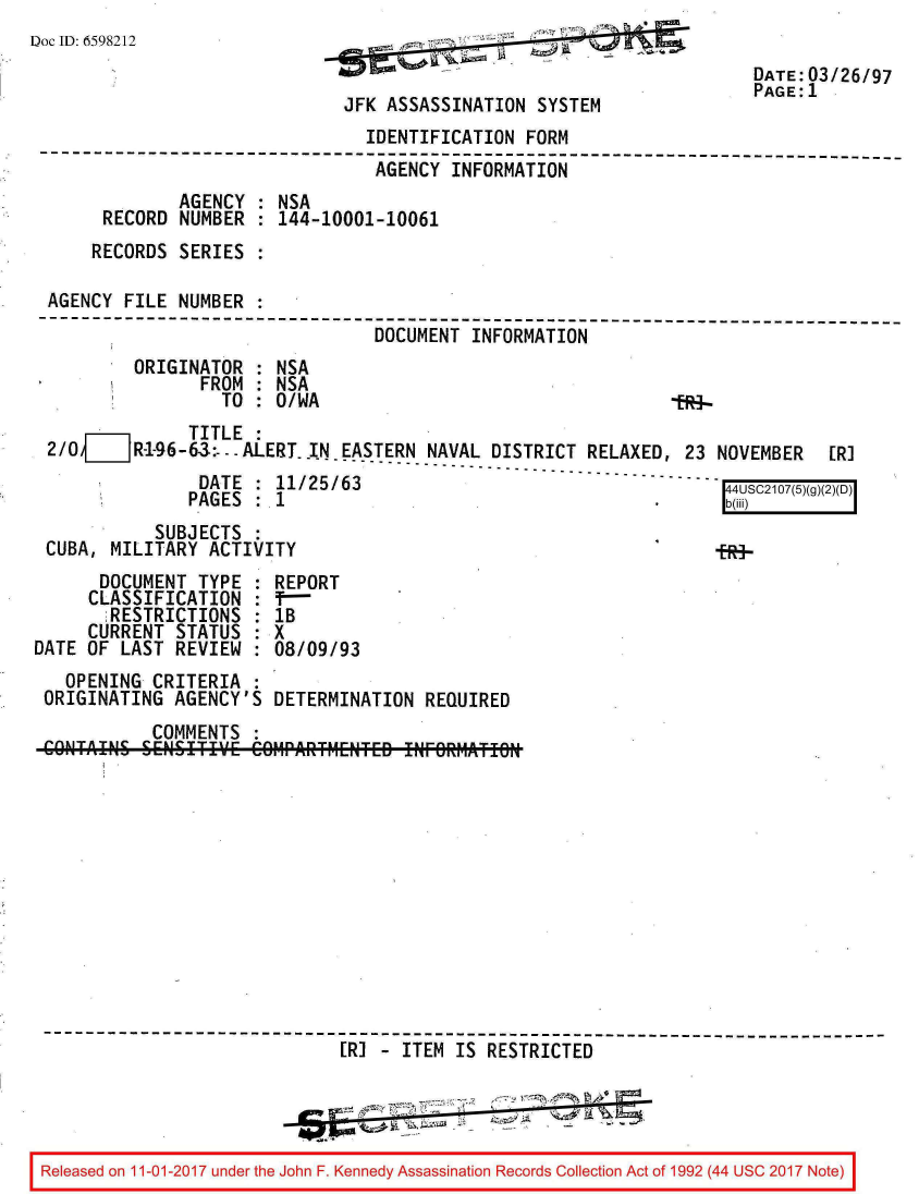 handle is hein.jfk/jfkarch20502 and id is 1 raw text is: 
Doc ID: 6598212


JFK ASSASSINATION  SYSTEM


                                 IDENTIFICATION FORM
--------------------------------------------------------------------------
                                 AGENCY  INFORMATION
              AGENCY  : NSA
      RECORD  NUMBER  : 144-10001-10061
      RECORDS SERIES  :

 AGENCY  FILE NUMBER  .
--------------------------------------------------------------------------
                                 DOCUMENT  INFORMATION
         ORIGINATOR   : NSA
                FROM  : NSA
                  TO  : 0/WA                                   1984


              TITLE  :
2/0  ___ R-1-96-63:- -ALERT. IN -EASTERN NAVAL DISTRICT RELAXED, 23 NOVEMBER


[R]


UAlT   : 1i/5/6J
PAGES  : 1


           SUBJECTS
CUBA, MILITARY  ACTIVITY


fRi-


      DOCUMENT  TYPE  : REPORT
      CLASSIFICATION  : T-
      ;RESTRICTIONS   : IB
      CURRENT STATUS  : X
DATE OF  LAST REVIEW  : 08/09/93
   OPENING  CRITERIA  :
 ORIGINATING  AGENCY'S  DETERMINATION  REQUIRED
            COMMENTS


                              [R] - ITEM IS RESTRICTED




Released on 11-01-2017 under the John F. Kennedy Assassination Records Collection Act of 1992 (44 USC 2017 Note)


DATE: 03/26/97
PAGE: 1


44USC2107(5)(
b(iii)


