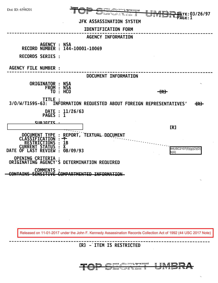 handle is hein.jfk/jfkarch20504 and id is 1 raw text is: 
Dot ID: 6598201


                                           'E:03/26/97
JFK ASSASSINATION  SYSTEM


                                IDENTIFICATION  FORM
                                AGENCY   INFORMATION
              AGENCY : NSA
      RECORD  NUMBER : 144-10001-10069
      RECORDS SERIES :

 AGENCY FILE  NUMBER :
--------------------------------------------------------------------------
                                 DOCUMENT  INFORMATION
         ORIGINATOR  : NSA
                FROM : NSA
                  TO : HCO                                    -BR>
               TITLE :
 3/0/W/T1595-63:   INFORMATION  REQUESTED  ABOUT FOREIGN  REPRESENTATIVES'    -HR-
                DATE : 11/26/63
                PAGES : 1


~IIR1~~T~


ER]



b~i)4SC2107(5)(g()D


      DOCUMENT  TYPE
      CLASSIFICATION
      RESTRICTIONS
      CURRENT STATUS
DATE OF  LAST REVIEW


REPORT,  TEXTUAL- DQCUMENT
1B
x
08/09/93


  OPENING  CRITERIA  :
ORIGINATING  AGENCY'S  DETERMINATION REQUIRED
           COMMENTS  :
CONTAINS  SENSITflE COIIPARTMENTED0 INFRRMATION-A


Released on 11-01-2017 under the John F. Kennedy Assassination Records Collection Act of 1992 (44 USC 2017 Note)

                         ER] - ITEM IS RESTRICTED


mm


-q     wn m  it


