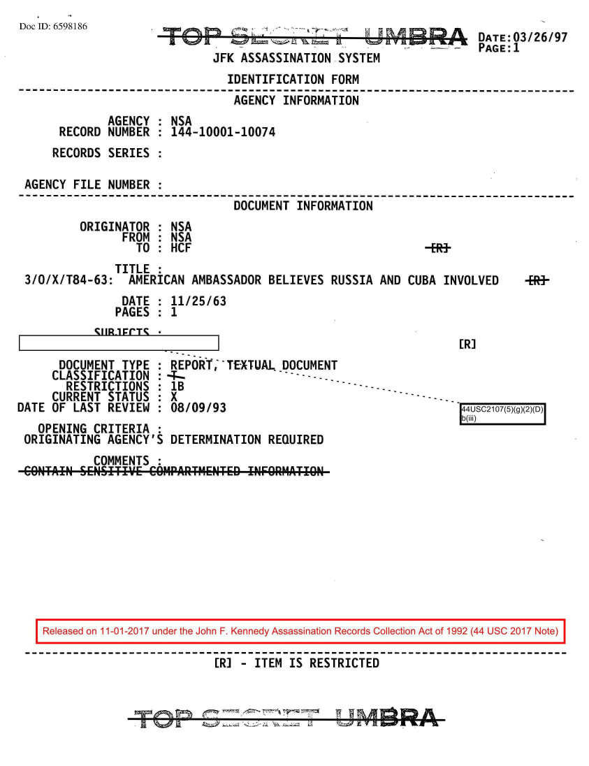 handle is hein.jfk/jfkarch20508 and id is 1 raw text is: 
Doc ID: 6598186


JFK ASSASSINATION  SYSTEM


DATE:03/26/97
PAGE:1


                               IDENTIFICATION  FORM
                               AGENCY  INFORMATION
             AGENCY : NSA
     RECORD  NUMBER : 144-10001-10074
     RECORDS SERIES :

AGENCY FILE  NUMBER :
                                DOCUMENT INFORMATION
        ORIGINATOR  : NSA
               FROM : NSA
                 TO : HCF                                    -E


              TITLE :
3/0/X/T84-63:   AMERICAN AMBASSADOR  BELIEVES  RUSSIA AND CUBA  INVOLVED


4R-


DATE   : 11/25/63
PAGES  : 1


I        %~~IIR-1FT'%


[R]


      DOCUMENT  TYPE :
      CLASSIFICATION :
      RESTRICTIONS   :
      CURRENT STATUS :
DATE OF LAST  REVIEW :


REPOR,  - TEXTUAL. DOCUMENT
-T-                  ---.. - -- -- . .
lB
x
08/09/93                                     4USC210(5XD)(
                                             b(iii)


  OPENING  LKITKIA  :
ORIGINATING  AGENCY'S DETERMINATION  REQUIRED
           COMMENTS :
CONAIN   SENSITIV'E COMPAJITMENTED INFORMATION


Released on 11-01-2017 under the John F. Kennedy Assassination Records Collection Act of 1992 (44 USC 2017 Note)

                          [R] - ITEM  IS RESTRICTED


