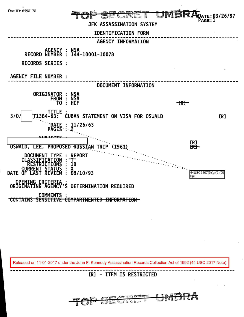 handle is hein.jfk/jfkarch20511 and id is 1 raw text is: 
IDoc ID: 6598178                                                      A  : /   9
                                              17   77 ZATE: 03/26/97
                                                                    PAGE:1
                             JFK ASSASSINATION SYSTEM
                               IDENTIFICATION FORM
                               AGENCY  INFORMATION
             AGENCY  : NSA
      RECORD NUMBER  : 144-10001-10078
      RECORDS SERIES :

 AGENCY FILE NUMBER  :
                                DOCUMENT INFORMATION
         ORIGINATOR  : NSA
               FROM  : NSA
                 TO  : HCF                                   E-
       71     TITLE
 3/0     T1384-63:  CUBAN  STATEMENT ON VISA FOR OSWALD                    [R]
               .DATE : 11/26/63
               PAGES

                                                                 ER]
 OSWALD, LEE, PROPOSED-RUS$INTRIP (1963)                         [R-
      DOCUMENT TYPE  : REPORT         -----
      CLASSIFICATION :-T-.
      RESTRICTIONS   : 1B
      CURRENT STATUS : X
DATE OF LAST REVIEW  : 08/10/93                                  4USC2107(5)(g)(2)(D)
                                                                 b(iii)
   OPENING CRITERIA  :
 ORIGINATING AGENCY'S DETERMINATION  REQUIRED
           COMMENTS  :
 CiONTAMN SENSIfT   eOMPARTM*ENTEB INFRW.1TIN









 Released on 11-01-2017 under the John F. Kennedy Assassination Records Collection Act of 1992 (44 USC 2017 Note)

                             [R] - ITEM IS RESTRICTED



