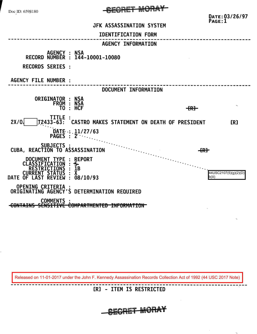 handle is hein.jfk/jfkarch20512 and id is 1 raw text is: I Doc ID: 6598180


-~EG~-MeA U


                                                                   DATE:03/26/97
                                                                   PAGE:1
                            JFK ASSASSINATION  SYSTEM
                              IDENTIFICATION FORM
                              AGENCY  INFORMATION
            AGENCY  : NSA
     RECORD NUMBER  : 144-10001-10080
     RECORDS SERIES :

AGENCY FILE NUMBER  :
                               DOCUMENT INFORMATION
        ORIGINATOR  : NSA
              FROM  : NSA
                 TO : HCF                                   -ER-


              TITLE  :
 2X/O_TV2433-63: CASTRO MAKES STATEMENT ON DEATH OF PRESIDENT
               DATE--:.11/27/63
               PAGES : 2* ---.
           SUBJECTS
 CUBA, REACTION TO  ASSASSINATION
      DOCUMENT TYPE  : REPORT
      CLASSIFICATION : -S-
      RESTRICTIONS   : lB
      CURRENT STATUS : X
DATE OF LAST REVIEW  : 08/10/93
   OPENING CRITERIA  :
 ORIGINATING AGENCY'S  DETERMINATION REQUIRED
           COMMENTS  :
 CONTAiNS SENSITIVE  COM-PARfM~ENTED !NFORIJATION


[R]


4US217(5)~3~(T


Released on 11-01-2017 under the John F. Kennedy Assassination Records Collection Act of 1992 (44 USC 2017 Note)

                           [R] - ITEM IS RESTRICTED



                             -SGRE-*0Rff


