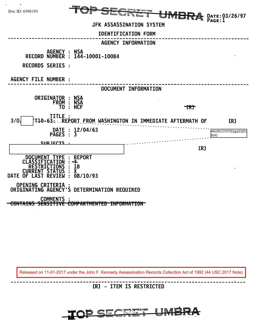 handle is hein.jfk/jfkarch20514 and id is 1 raw text is: 
Doc ID: 6598193


                                         DATE: 03/26/97
                                         PAGE:1
JFK ASSASSINATION  SYSTEM


                               IDENTIFICATION  FORM
                               AGENCY   INFORMATION
             AGENCY  : NSA
     RECORD  NUMBER  : 144-10001-10084
     RECORDS SERIES  :

AGENCY  FILE NUMBER  :
                                DOCUMENT  INFORMATION
         ORIGINATOR  : NSA
               FROM  : NSA
                 TO  : HCF                                   -fRt


              TITLE  :
3/0 _Z  -T-1-0-6:--- REPORT.FROM WASHINGTON IN IMMEDIATE AFTERMATH OF        [R]
               DATE  : 12/04/63                                        4USC2107(5)(
               PAGES : 3                                               b(ii
           --I  CTS  -                     -------  ---------------------


[R]


      DOCUMENT  TYPE  : REPORT
      CLASSIFICATION  :-
      RESTRICTIONS : 1B
      CURRENT STATUS  : X
DATE OF  LAST REVIEW  : 08/10/93
   OPENING  CRITERIA  :
 ORIGINATING  AGENCY'S  DETERMINATION  REQUIRED
            COMMENTS  :
 CONAINS   SENSITIVE ClOMPARtM~ENTED INFORMATION


IReleased on 11-01-2017 under the John F. Kennedy Assassination Records Collection Act of 1992 (44 USC 2017 Note)

                           [R] - ITEM  IS RESTRICTED



