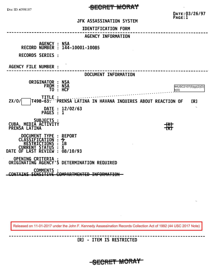 handle is hein.jfk/jfkarch20515 and id is 1 raw text is: 
Doc ID: 6598187                    j '  %        a a -
                                                                      DATE:03/26/97
                                                                      PAGE:1
                              JFK ASSASSINATION  SYSTEM
                                IDENTIFICATION  FORM
                                AGENCY  INFORMATION
              AGENCY : NSA
      RECORD  NUMBER : 144-10001-10085
      RECORDS SERIES :

 AGENCY FILE  NUMBER :
                                 DOCUMENT  INFORMATION
         ORIGINATOR  : NSA
                FROM : NSA                                             4USC2107(5)(g)(2)(D)
                  TO : HCF                                             b(iii)
               TITLE :          ----------
 2X/O/     T49-63---PRENSA   LATINA IN HAVANA  INQUIRES ABOUT  REACTION OF    ERI
                DATE : 12/02/63
                PAGES : 1
            SUBJECTS :
 CUBA  MEDIA  ACTIVITY                                            -ER-
 PRENtA LATINA                                                     -En
      DOCUMENT  TYPE : REPORT
      CLASSIFICATION : -5-
      RESTRICTIONS   : lB
      CURRENT STATUS : X
DATE OF LAST  REVIEW : 08/10/93
   OPENING  CRITERIA :
 ORIGINATING  AGENCY'S DETERMINATION  REQUIRED
            COMMENTS :
 CONTAINS  SENSITIV!E COMPARTMENT6D INFORMATION









   Released on 11-01-2017 under the John F. Kennedy Assassination Records Collection Act of 1992 (44 USC 2017 Note)

                              ER] - ITEM IS RESTRICTED


