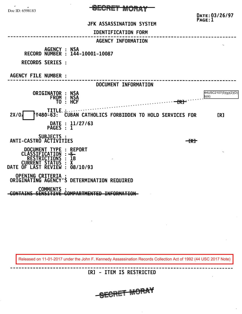 handle is hein.jfk/jfkarch20516 and id is 1 raw text is: 
Doc ID: 6598183                 C=v700E0        UAS&H
                                                                      DATE:03/26/97
                                                                      PAGE:1
                              JFK ASSASSINATION  SYSTEM
                                IDENTIFICATION  FORM
                                AGENCY  INFORMATION
              AGENCY : NSA
      RECORD  NUMBER : 144-10001-10087
      RECORDS SERIES :

 AGENCY FILE  NUMBER :
                                 DOCUMENT  INFORMATION
         ORIGINATOR  : NSA                                               44USC2107(5)(g)(2)(D)
                FROM : NSA                                          .  .b(iii)
                  TO : HCF                                 -    -
               TITLE-.:
 2X/OJJ-480-63: CUBAN CATHOLICS FORBIDDEN TO HOLD SERVICES FOR        [R]
                DATE : 11/27/63
                PAGES : 1
            SUBJECTS :
 ANTI-CASTRO  ACTIVITIES                                          -
      DOCUMENT  TYPE : REPORT
      CLASSIFICATION :-&-
      RESTRICTIONS   : IB
      CURRENT STATUS : X
DATE OF LAST  REVIEW : 08/10/93
   OPENING  CRITERIA
 ORIGINATING  AGENCY'S DETERMINATION  REQUIRED
            COMMENTS
    COTIN & .EN' I1T.'VE COMPARTHENTED !NFORMATION










    Released on 11-01-2017 under the John F. Kennedy Assassination Records Collection Act of 1992 (44 USC 2017 Note)

                              [R] - ITEM IS RESTRICTED


