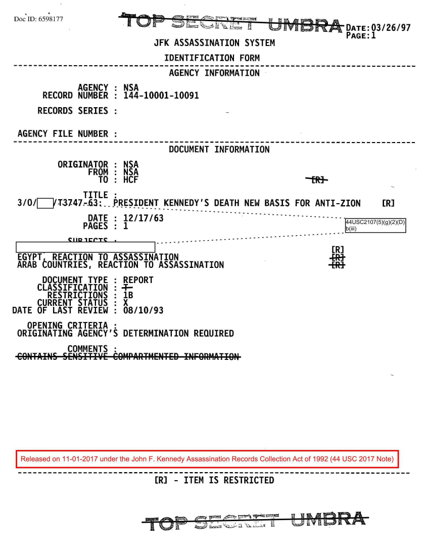 handle is hein.jfk/jfkarch20518 and id is 1 raw text is: 
Doc*ID: 659*8177WINV
                               D 6  h-                      DATE:03/26/97
                                                            PAGE: 1
                         JFK ASSASSINATION SYSTEM
                           IDENTIFICATION FORM
                           AGENCY INFORMATION
            AGENCY : NSA
     RECORD NUMBER : 144-10001-10091
     RECORDS SERIES :

 AGENCY FILE NUMBER :
                            DOCUMENT INFORMATION
        ORIGINATOR : NSA
              FROM : NSA
              TO  : HCF                             -199-
              TITLE :
 3/0/EZ__T3747.-63:.P..PRESIDENT KENNEDY'S DEATH NEW BASIS FOR ANTI-ZION  [R]
                      ------------------------------------------------
              DATE : 12/17/63                              ] - 7-()(
              PAGES : 1rS1((2D
                               -----------------------------------------------
          .[ ER-
 EGYPT REACTION TO ASSASSINATION                         4R+
 ARAB LOUNTRIES, REACTION TO ASSASSINATION              -ER+
     DOCUMENT TYPE : REPORT
     CLASSIFICATION : 4-
     RESTRICTIONS : lB
     CURRENT STATUS : X
DATE OF LAST REVIEW : 08/10/93
   OPENING CRITERIA :
 ORIGINATING AGENCY'S DETERMINATION REQUIRED
          COMMENTS :
 COILTAIILS SENSITIVE COIIPARTIIENTED INFORMATIOL









 Released on 11-01-2017 under the John F. Kennedy Assassination Records Collection Act of 1992 (44 USC 2017 Note)

                         ER] - ITEM IS RESTRICTED


                           UP-    3 =


