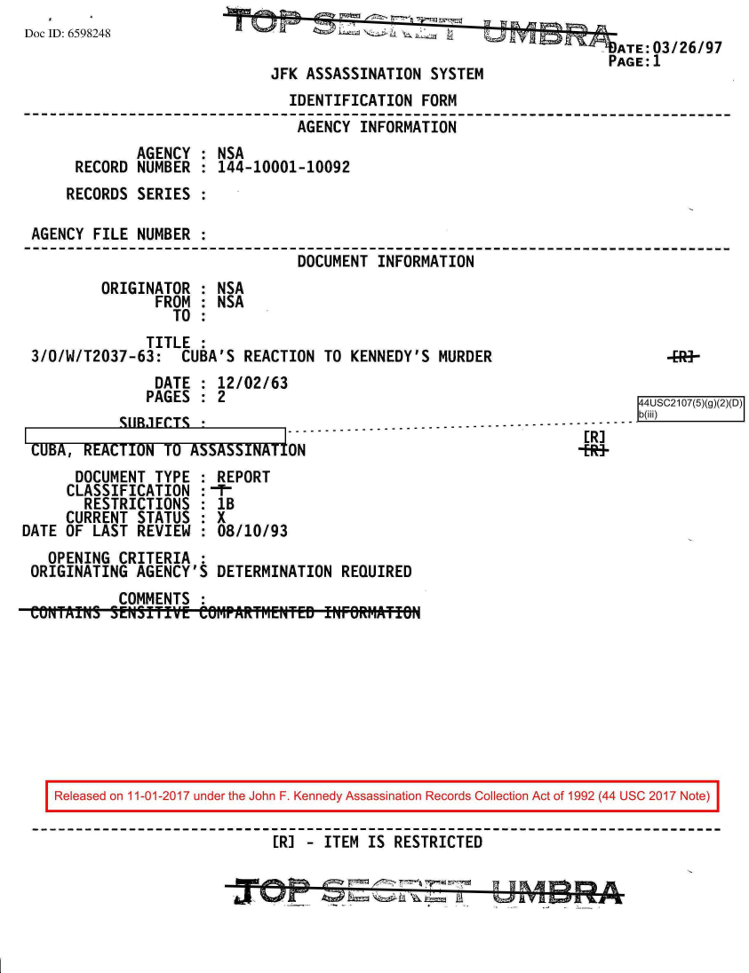 handle is hein.jfk/jfkarch20519 and id is 1 raw text is: 
Doc ID: 6598248


                                         ATE: 03/26/97
                                         PAGE:1
JFK ASSASSINATION  SYSTEM


                               IDENTIFICATION  FORM
                               AGENCY  INFORMATION
             AGENCY : NSA
     RECORD  NUMBER : 144-10001-10092
     RECORDS SERIES :

AGENCY FILE  NUMBER :
                                DOCUMENT INFORMATION
        ORIGINATOR  : NSA
               FROM : NSA
                 TO :
              TITLE :
3/0/W/T2037-63:   CUBA'S REACTION  TO KENNEDY'S  MURDER


    DATE  : 12/02/6
    PAGES : 2
VIR.FrTr


CUBA, REACTION  1O ASSASSINA1I


3

                                          44SC10(5(


      DOCUMENT  TYPE : REPORT
      CLASSIFICATION : -T-
      RESTRICTIONS   : IB
      CURRENT STATUS : X
DATE OF LAST  REVIEW : 08/10/93
   OPENING  CRITERIA :
 ORIGINATING  AGENCY'S DETERMINATION  REQUIRED
            COMMENTS :
 CONTALiIS SENSITIfVE COMPARTMENTED INFORMATIO


Released on 11-01-2017 under the John F. Kennedy Assassination Records Collection Act of 1992 (44 USC 2017 Note)

                          [R] - ITEM  IS RESTRICTED


