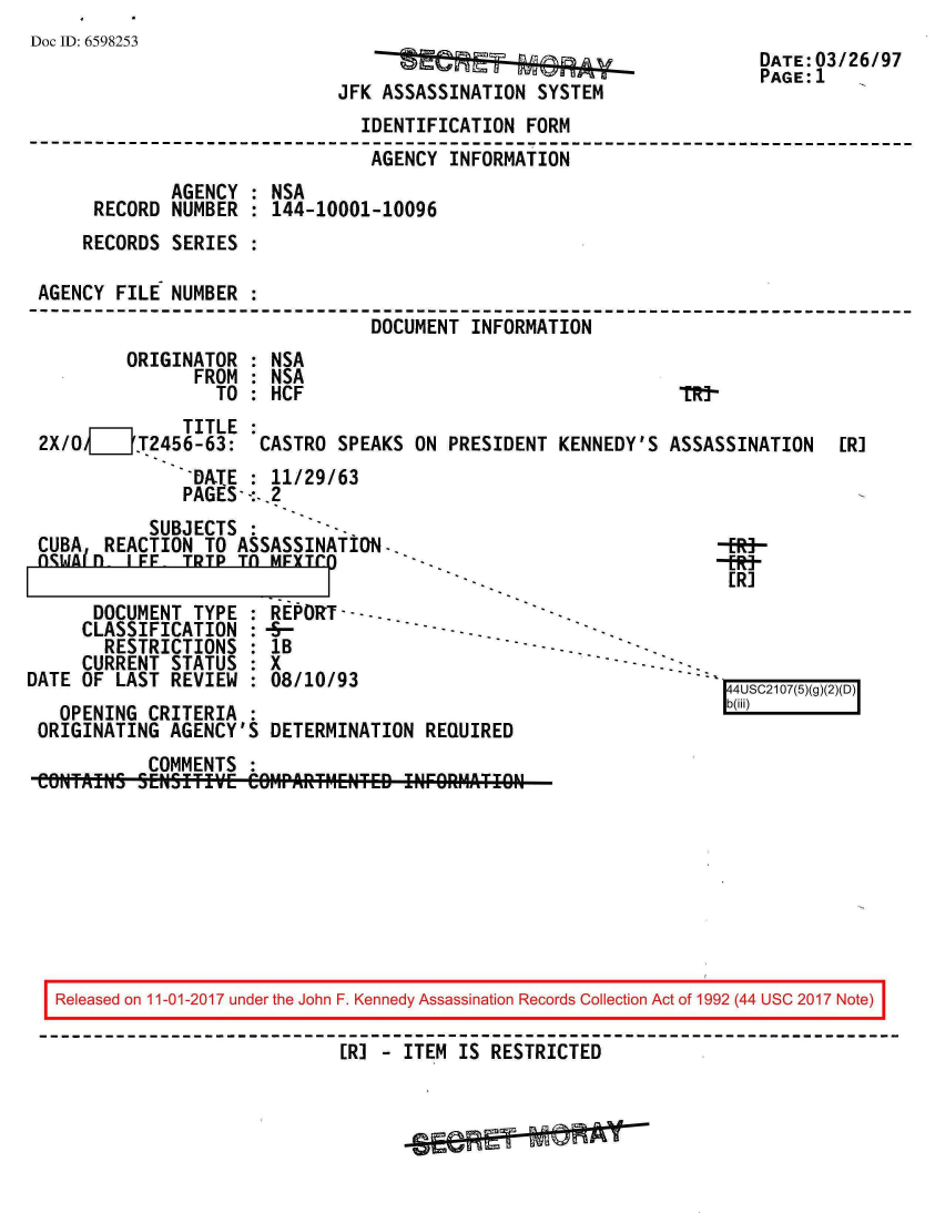 handle is hein.jfk/jfkarch20522 and id is 1 raw text is: 
Doc ID: 6598253


JFK ASSASSINATION  SYSTEM


DATE:'03/26/97
PAGE: 1


                               IDENTIFICATION  FORM
                               AGENCY   INFORMATION
             AGENCY  : NSA
     RECORD  NUMBER  : 144-10001-10096
     RECORDS SERIES  :

AGENCY  FILE NUMBER  :
                                DOCUMENT  INFORMATION
         ORIGINATOR  : NSA
               FROM  : NSA
                 TO  : HCF


              TITLE  :
2X/0,___'T2456-63:   CASTRO  SPEAKS ON  PRESIDENT KENNEDY'S  ASSASSINATION
               DATE  : 11/29/63
               PAGES- -:-.2


            SUBJECTS
 CUBA  REACTION  TO ASSASSINATION..
 ngwA(fn  IFF  TDTP TO  MFYTC)

      DOCUMENT  TYPE  : REPORT-- --.
      CLASSIFICATION  :-5-
      RESTRICTIONS : lB
      CURRENT STATUS  : X
DATE OF  LAST REVIEW  : 08/10/93
   OPENING  CRITERIA  :
 ORIGINATING  AGENCY'S  DETERMINATION  R


ER]


ERj


           COMMENTS  :
CONTAILNS SEI1451TIVE COMPARTMENTED INFORMATION


Released on 11-01-2017 under the John F. Kennedy Assassination Records Collection Act of 1992 (44 USC 2017 Note)

                            [R] - ITEM IS RESTRICTED


4USC2107(5)(7 7)D,
b(iii)



