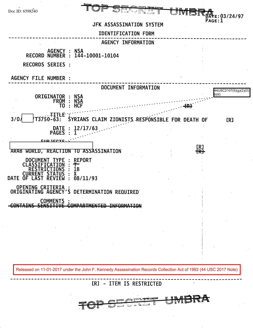 handle is hein.jfk/jfkarch20526 and id is 1 raw text is: 
Doc ID: 6598240


                                        A  E:03/24/97
JFK ASSASSINATION  SYSTEM


                                IDENTIFICATION  FORM
--------------------------------------------------------------------------
                                 AGENCY INFORMATION
              AGENCY : NSA
      RECORD  NUMBER : 144-10001-10104
      RECORDS SERIES :

 AGENCY FILE  NUMBER :
---------------------------------------------------------------------
                                 DOCUMENT INFORMATION                     A ~l


ORIGINATOR  : NSA
      FROM  :NSA


                 TO : HCF               . - - - - -         .E ]
           --- -T-ITLE-
3/0j    T3750-63:   SYRIANS  CLAIM ZIONISTS-RES'ONSIBLE  FOR DEATH  OF
               DATE   12/17/63...-
               PAGES  1


Rb(iii) I



    [R]


ARAB  WURLU,  REALI1UN  IU ASSASSINATION
      DOCUMENT  TYPE  : REPORT
      CLASSIFICATION  : -
      RESTRICTIONS :   lB
      CURRENT STATUS : X
DATE OF LAST  REVIEW : 08/11/93
   OPENING  CRITERIA :
 ORIGINATING  AGENCY'S DETERMINATION  REQUIRED
            COMMENTS :
 CONTAIN& SENSITIV.E COMPARTMENTED  INFORMATION


[R]
+R9-


Released on 11-01-2017 under the John F. Kennedy Assassination Records Collection Act of 1992 (44 USC 2017 Note)

                           [R] - ITEM IS RESTRICTED


