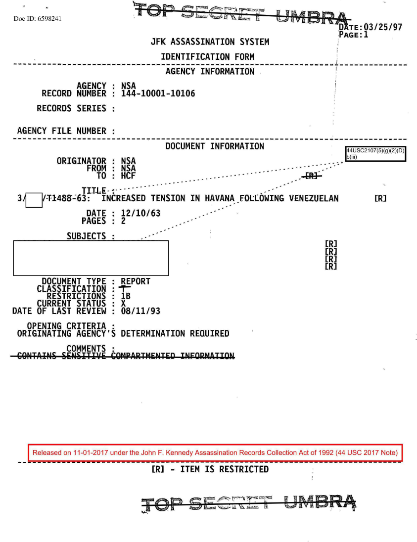 handle is hein.jfk/jfkarch20528 and id is 1 raw text is: 
Doc ID: 6598241


                                        D  TE:03/25/97
JFK ASSASSINATION  SYSTEM


                                IDENTIFICATION  FORM
----------------------------------------------------------------       ------
                                 AGENCY INFORMATION
              AGENCY : NSA
      RECORD  NUMBER : 144-10001-10106
      RECORDS SERIES :

 AGENCY FILE  NUMBER :
                                 DOCUMENT INFORMATION                  Al


UO LI(+j i u d) )IL) I k  ) I


ORIGINATOR  : NSA
      FDM  ISA


                 TO :HCF
              TITLE--------
3/j-T-1489-63: INCREASED TENSION IN HAVANA EDLLOWING
               DATE : 12/10/63
               PAGES : 2


            SUBJECTS :      -



      DOCUMENT  TYPE : REPORT
      CLASSIFICATION :-r-
      RESTRICTIONS   : lB
      CURRENT STATUS : X
DATE OF LAST  REVIEW : 08/11/93


VENEZUELAN


ERI
[R]
[R]
[R]


  OPENING  CRITERIA :
ORIGINATING  AGENCY'S DETERMINATION  REQUIRED
           COMMENTS :
CONTAINS1. SENIT'.' CMPARTMENTED   INFORM-ATIO-N


[R]


Released on 11-01-2017 under the John F. Kennedy Assassination Records Collection Act of 1992 (44 USC 2017 Note)

                          [R] - ITEM IS RESTRICTED


P-1 7
       R


1 1 R A m! r-
Yaw H v a Z=p A ,
          : 1  14



