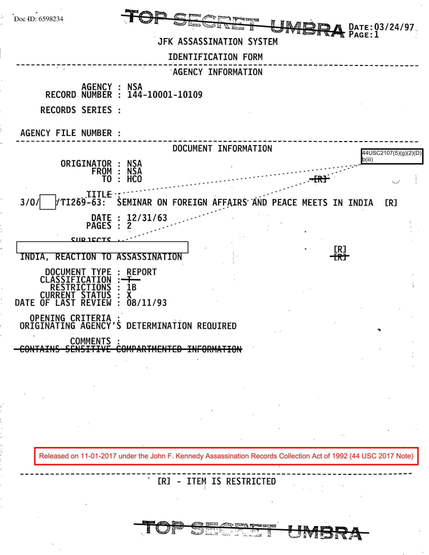 handle is hein.jfk/jfkarch20529 and id is 1 raw text is: 
Doc ID: 6598234


                                       DATE: 03/24/97
                                       PAGE:1
JFK ASSASSINATION  SYSTEM


                               IDENTIFICATION FORM
                               AGENCY  INFORMATION
             AGENCY : NSA
     RECORD  NUMBER : 144-10001-10109
     RECORDS SERIES :

AGENCY FILE  NUMBER :
       - - - - - - - - - - - - - - - - - - - - - - - - - - - - - - - - - - - - - - - - - - - - - - - - - - - - - - - - - - --A- --7T- -LI


        ORIGINATOR
               FROM
                 TO
             ST ITL E-
3/0/LJTI269-63:


           DUU   II I INrUI  I ±UPN               I4USC2107(5)(g)(2)(D)
: NSA                                          -  b(iii)
: NSA                             ---
: HCO              .  -- - -          .-  3u                 \
-
SEMINAR ON FOREIGN  AFFAIRS AND PEACE MEETS IN  INDIA  [RI


               DATE : 12/31/63    -
               PAGES : 2


INDIA, REACTION  TO ASSASSINATION


      DOCUMENT  TYPE
      CLASSIFICATION
      RESTRICTIONS
      CURRENT STATUS
DATE OF LAST  REVIEW


  REPORT
--T--
  lB
  8X
  :08/11/93


  OPENING CRITERIA  :
ORIGINATING AGENCY'S  DETERMINATION REQUIRED
          COMMENTS


[R]
-fl&


Released on 11-01-2017 under the John F. Kennedy Assassination Records Collection Act of 1992 (44 USC 2017 Note)

                        [R] - ITEM  IS RESTRICTED


