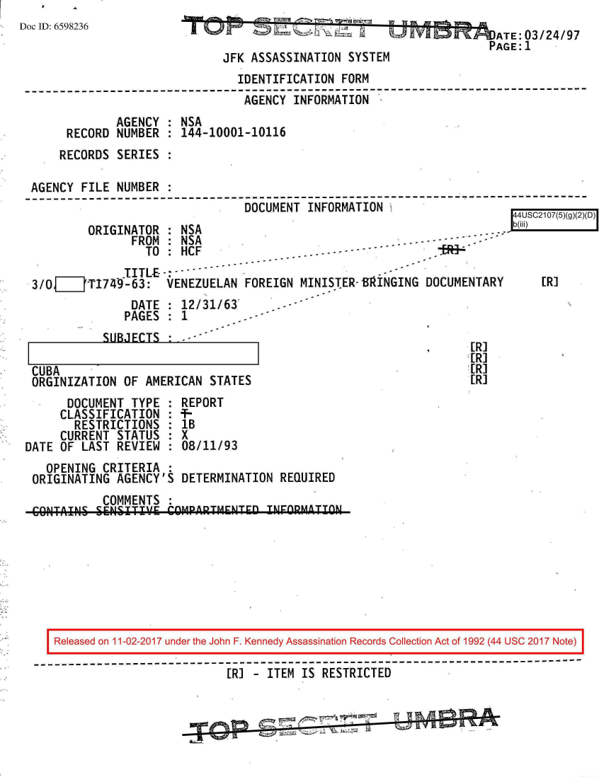 handle is hein.jfk/jfkarch20531 and id is 1 raw text is: 
Doc ID: 6598236


                      I- . j             ATE:03/24/97
                                        PAGE:1
JFK ASSASSINATION  SYSTEM


                                IDENTIFICATION FORM
-------------------------------------------------------------------------
                                 AGENCY INFORMATION
              AGENCY : NSA
      RECORD  NUMBER : 144-10001-10116
      RECORDS SERIES :

 AGENCY FILE  NUMBER
 --------------------------------------------------------------------
                                 DOCUMENT INFORMATION


ORIGINATOR  : NSA
       FROM : NSA
         TO :HCF


I44USC2107(5)(g)(2)(U)


              .TITLE----
3/0__JT1749-63: VENEZUELAN FOREIGN MINISTER-BF1INGING DOCUMENTARY
               DATE : 12/i31/63'       -
               PAGES : 1


           SUBJECTS  : - -

CUBA
ORGINIZATION  OF AMERICAN  STATES


[R]
[R]
[R]
[R]


      DOCUMENT  TYPE : REPORT
      CLASSIFICATION : +-
      RESTRICTIONS   :  lB
      CURRENT STATUS  : X
DATE OF LAST  REVIEW  : 08/11/93
   OPENING  CRITERIA  :
 ORIGINATING  AGENCY'S DETERMINATION  REQUIRED
            COMMENTS
 CONITAINSl SENISITIVE COMPARTMENTED INFORMATON


[R]


   Released on 11-02-2017 under the John F. Kennedy Assassination Records Collection Act of 1992 (44 USC 2017 Note)
------------------------------------------------------------------------------
                             [RI - ITEM IS RESTRICTED


