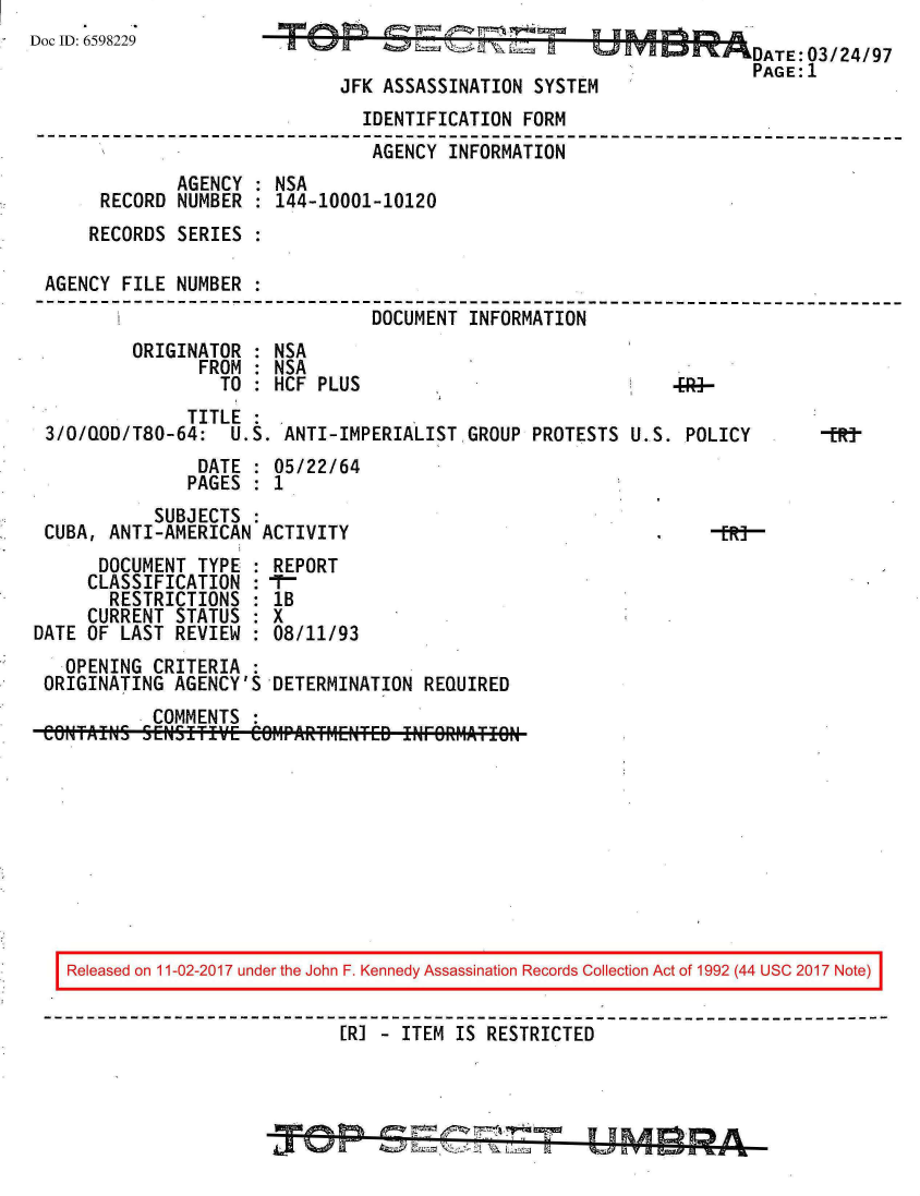handle is hein.jfk/jfkarch20533 and id is 1 raw text is: 
Doc ID: 6598229


JFK ASSASSINATION  SYSTE


                                IDENTIFICATION FORM
--------------------------------------------------------------------------
                                 AGENCY INFORMATION
              AGENCY : NSA
      RECORD  NUMBER : 144-10001-10120
      RECORDS SERIES :

 AGENCY FILE  NUMBER :
                                 DOCUMENT INFORMATION
         ORIGINATOR  : NSA
                FROM : NSA
                  TO : HCF PLUS


               TITLE
 3/0/QOD/T80-64:   U.S. ANTI-IMPERIALISTGROUP PROTESTS
                DATE : 05/22/64
                PAGES : 1
            SUBJECTS
 CUBA, ANTI-AMERICAN  ACTIVITY
      DOCUMENT  TYPE : REPORT
      CLASSIFICATION :  -
      RESTRICTIONS   : 1B
      CURRENT STATUS : X
DATE OF LAST  REVIEW : 08/11/93
   OPENING  CRITERIA :
 ORIGINATING  AGENCY'S DETERMINATION  REQUIRED
            COMMENTS
 COWaIW    5 [NSITI'fVE Ce6MPARF4ENTED INFORMlATION


U.S. POLICY


Released on 11-02-2017 under the John F. Kennedy Assassination Records Collection Act of 1992 (44 USC 2017 Note)


                           [RI - ITEM IS RESTRICTED



                                   ~  W  ~> IAY


-tR-


                DATE:03/24/97
                PAGE:1
M


