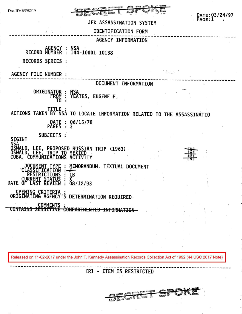 handle is hein.jfk/jfkarch20534 and id is 1 raw text is: 
Doc ID: 6598219                                                       DATE:03/24/97

                              JFK ASSASSINATION  SYSTEM               PAGE:1
                                IDENTIFICATION  FORM
 --------------------------------------------------------------------------
                                 AGENCY INFORMATION
              AGENCY : NSA
       RECORD NUMBER : 144-10001-10138
       RECORDS SERIES :

 AGENCY  FILE NUMBER
 --------------------   ------------------------------------------------------
                                 DOCUMENT INFORMATION
          ORIGINATOR : NSA
                FROM : YEATES,  EUGENE F.
                  TO :
               TITLE
 ACTIONS TAKEN  BY NSA TO LOCATE  INFORMATION RELATED  TO THE ASSASSINATIO
                DATE : 06/15/78
                PAGES : 3
           SUBJECTS  :
 SIGINT
 NSA
 OSWALD, LEE,  PROPOSED RUSSIAN TRIP  (1963)
 OSWALD  LEE   TRIP TO MEXICO
 CUBA, tOMMUAICATIONS  ACTIVITY
      DOCUMENT  TYPE : MEMORANDUM, TEXTUAL  DOCUMENT
      CLASSIFICATION :-4--
      RESTRICTIONS   : 1B
      CURRENT STATUS : X
DATE OF LAST REVIEW  : 08/12/93
   OPENING CRITERIA  :
 ORIGINATING AGENCY'S  DETERMINATION REQUIRED
           COMMENTS
 MuIMrS   SENITfivE  CermPARTr1ENTED !NF9RM1ATIO







 Released on 11-02-2017 under the John F. Kennedy Assassination Records Collection Act of 1992 (44 USC 2017 Note)
 ------------------------------------------------------------------------------
                             [RI - ITEM IS  RESTRICTED



