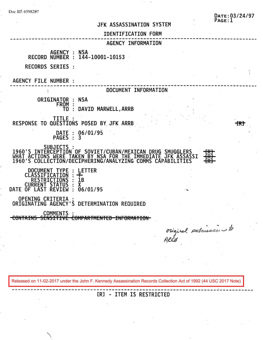 handle is hein.jfk/jfkarch20535 and id is 1 raw text is: 
Doc ID. 6598287
                                                                     DATE:03/24/97
                                                                     PAGE:1
                              JFK ASSASSINATION SYSTEM
                                IDENTIFICATION FORM
                                AGENCY  INFORMATION
              AGENCY  : NSA
       RECORD NUMBER  : 144-10001-10153
       RECORDS SERIES :

 AGENCY  FILE NUMBER
                                 DOCUMENT INFORMATION
          ORIGINATOR  : NSA
                FROM  :
                  TO  : DAVID MARWELL,ARRB
               TITLE
 RESPONSE  TO QUESTIONS  POSED BY.JFK ARRB                                   ER-
                DATE  : 06/01/95
                PAGES : 3
            SUBJECTS  :
 1960'S  INTERCEPTION OF  SOVIET/CUBAN/MEXICAN DRUG SMUGGLERS  RE-
 WHAT ACTIONS  WERE TAKEN  BY NSA FOR THE IMMEDIATE JFK ASSASSI  4-R-
 1960'S  COLLECTION/DECIPHERING/ANALYZING  COMMS CAPABILITIES  MS-
       DOCUMENT TYPE : LETTER
     CLASSIFICATION  : MF
        RESTRICTIONS : lB
     CURRENT  STATUS : X
DATE OF  LAST REVIEW : 06/01/95
   OPENING  CRITERIA :
 ORIGINATING  AGENCY'S DETERMINATION  REQUIRED
            COMMENTS










 Released on 11-02-2017 under the John F. Kennedy Assassination Records Collection Act of 1992 (44 USC 2017 Note)

                              [RI - ITEM IS RESTRICTED


N


