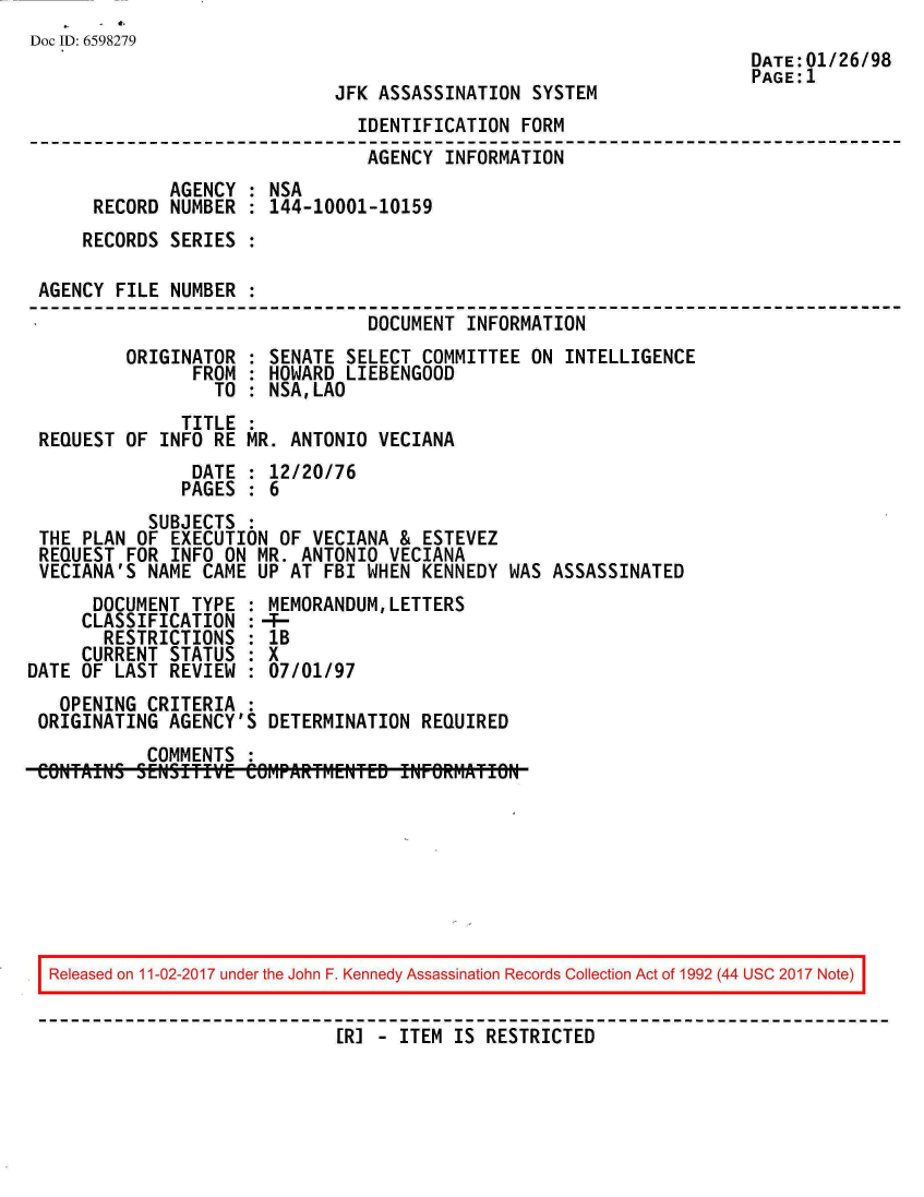 handle is hein.jfk/jfkarch20538 and id is 1 raw text is: 
Doc ID: 6598279
                                                                     DATE:01/26/98
                                                                     PAGE:1
                             JFK  ASSASSINATION SYSTEM
                                IDENTIFICATION FORM
                                AGENCY  INFORMATION
              AGENCY : NSA
      RECORD  NUMBER : 144-10001-10159
      RECORDS SERIES :

 AGENCY FILE  NUMBER :
                                 DOCUMENT INFORMATION
         ORIGINATOR  : SENATE SELECT  COMMITTEE ON INTELLIGENCE
                FROM : HOWARD LIEBENGOOD
                  TO : NSA,LAO
               TITLE :
 REQUEST OF  INFO RE MR. ANTONIO  VECIANA
                DATE : 12/20/76
                PAGES : 6
            SUBJECTS :
 THE PLAN OF  EXECUTION OF VECIANA  & ESTEVEZ
 REQUEST FOR  INFO ON MR. ANTONIO  VECIANA
 VECIANA'S NAME  CAME UP AT FBI WHEN  KENNEDY WAS ASSASSINATED
      DOCUMENT  TYPE : MEMORANDUM,LETTERS
      CLASSIFICATION :-f-
      RESTRICTIONS   : lB
      CURRENT STATUS : X
DATE OF LAST  REVIEW : 07/01/97
   OPENING CRITERIA  :
 ORIGINATING AGENCY'S  DETERMINATION  REQUIRED
           COMMENTS  :
 CONTAINS SENSITIVE  COMPAtRTHENTED INFORMATION








 Released on 11-02-2017 under the John F. Kennedy Assassination Records Collection Act of 1992 (44 USC 2017 Note)


                              ER] - ITEM IS RESTRICTED


