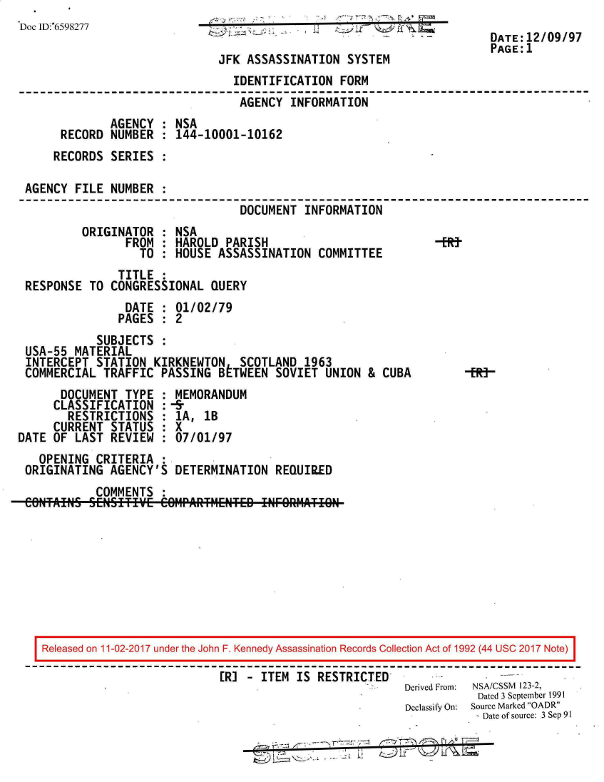 handle is hein.jfk/jfkarch20540 and id is 1 raw text is: 
Doc ID:6598277                   .
                                                                        DATE:12/09/97
                                                                        PAGE:1
                               JFK ASSASSINATION  SYSTEM
                                 IDENTIFICATION  FORM
                                 AGENCY   INFORMATION
              AGENCY  : NSA
       RECORD NUMBER  : 144-10001-10162
     RECORDS  SERIES  :

 AGENCY  FILE NUMBER  :
                                  DOCUMENT  INFORMATION
          ORIGINATOR  : NSA
                FROM  : HAROLD  PARISH                          -ERt
                   TO : HOUSE  ASSASSINATION  COMMITTEE
               TITLE  :
 RESPONSE  TO CONGRESSIONAL  QUERY
                DATE  : 01/02/79
                PAGES : 2
            SUBJECTS  :
 USA-55  MATERIAL
 INTERCEPT  STATION  KIRKNEWTON   SCOTLAND  1963
 COMMERCIAL  TRAFFIC  PASSING  BETWEEN SOVIET  UNION &  CUBA     -R]
       DOCUMENT TYPE  : MEMORANDUM
     CLASSIFICATION   :-&
        RESTRICTIONS  : 1A, 1B
     CURRENT  STATUS  : X
DATE OF  LAST REVIEW  : 07/01/97
   OPENING  CRITERIA  :
 ORIGINATING  AGENCY'S  DETERMINATION  REQUIR.ED
            COMMENTS  :









    Released on 11-02-2017 under the John F. Kennedy Assassination Records Collection Act of 1992 (44 USC 2017 Note)

                               ER] - ITEM  IS RESTRICTED
                                                           Derived From:  NSA/CSSM  123-2,
                                                                      Dated 3 September 1991
                                                           Declassify On:  Source Marked OADR
                                                                       Date of source: 3 Sep 91

                                                       _7


