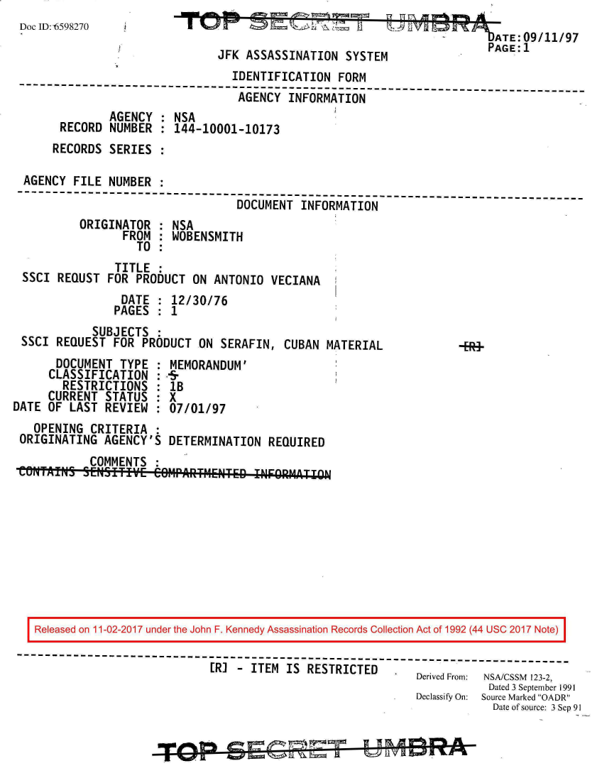 handle is hein.jfk/jfkarch20543 and id is 1 raw text is: 
DocID:fi598270                                                     -ATE:09/11/97
                               / PAGE:1
                               JFK  ASSASSINATION   SYSTEM
                                  IDENTIFICATION   FORM
 --------------------------------------------------------------------------
                                   AGENCY  INFORMATION
               AGENCY  : NSA
       RECORD  NUMBER  : 144-10001-10173
       RECORDS SERIES

  AGENCY FILE  NUMBER
  --------------------------------------------------------------------------
                                   DOCUMENT  INFORMATION
          ORIGINATOR   : NSA
                 FROM  : WOBENSMITH
                   TO
                TITLE
 SSCI  REQUST  FOR PRODUCT  ON ANTONIO  VECIANA
                 DATE    12/30/76
                 PAGES   1
            SUBJECTS
 SSCI  REQUEST  FOR PRODUCT  ON SERAFIN,  CUBAN  MATERIAL         -F
       DOCUMENT  TYPE  : MEMORANDUM'
       CLASSIFICATION  :-r
       RESTRICTIONS : IB
     CURRENT  STATUS    X
DATE OF  LAST REVIEW  : 07/01/97
   OPENING  CRITERIA
 ORIGINATING  AGENCY'S  DETERMINATION   REQUIRED
            COMMENTS
 CONTAINS3 5ENSITIVE- C-011PARTMENTED IFORMA''ITON










   Released on 11-02-2017 under the John F. Kennedy Assassination Records Collection Act of 1992 (44 USC 2017 Note)
 ----------------------------------------------------------------------------------
                               [R] - ITEM  IS RESTRICTED    Derived From: NSA/CSSM 123-2,
                                                                          Dated 3 September 1991
                                                               Declassify On:  Source Marked OADR
                                                                           Date of source: 3 Sep 91


