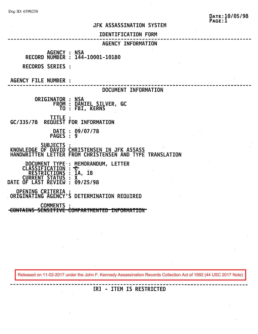 handle is hein.jfk/jfkarch20548 and id is 1 raw text is: 
Dop ID: 6598258
                                                                     DATE: 10/05/98
                                                                     PAGE:1
                             JFK ASSASSINATION  SYSTEM
                                IDENTIFICATION FORM
                                AGENCY  INFORMATION
             AGENCY  : NSA
      RECORD  NUMBER : 144-10001-10180
      RECORDS SERIES :

 AGENCY FILE  NUMBER :
                                DOCUMENT  INFORMATION
         ORIGINATOR  : NSA
                FROM : DANIEL SILVER,  GC
                  TO : FBI, KERNS
               TITLE :
 GC/335/78  REQUEST  FOR INFORMATION
                DATE : 09/07/78
                PAGES : 9
           SUBJECTS  :
 KNOWLEDGE OF  DAVID CHRISTENSEN  IN JFK ASSASS
 HANDWRITTEN  LETTER FROM CHRISTENSEN  AND TYPE TRANSLATION
      DOCUMENT  TYPE-: MEMORANDUM,  LETTER
      CLASSIFICATION :-
      RESTRICTIONS   : 1A, 1B
      CURRENT STATUS : X
DATE OF LAST  REVIEW : 09/25/98
   OPENING CRITERIA  :
 ORIGINATING AGENCY'S  DETERMINATION  REQUIRED
           COMMENTS  :
 CONTAHIS  K.ifffTVE COM~PARTf.ENTED fNFORM~ATfOW


Released on 11-02-2017 under the John F. Kennedy Assassination Records Collection Act of 1992 (44 USC 2017 Note)

                          [R] - ITEM IS RESTRICTED


