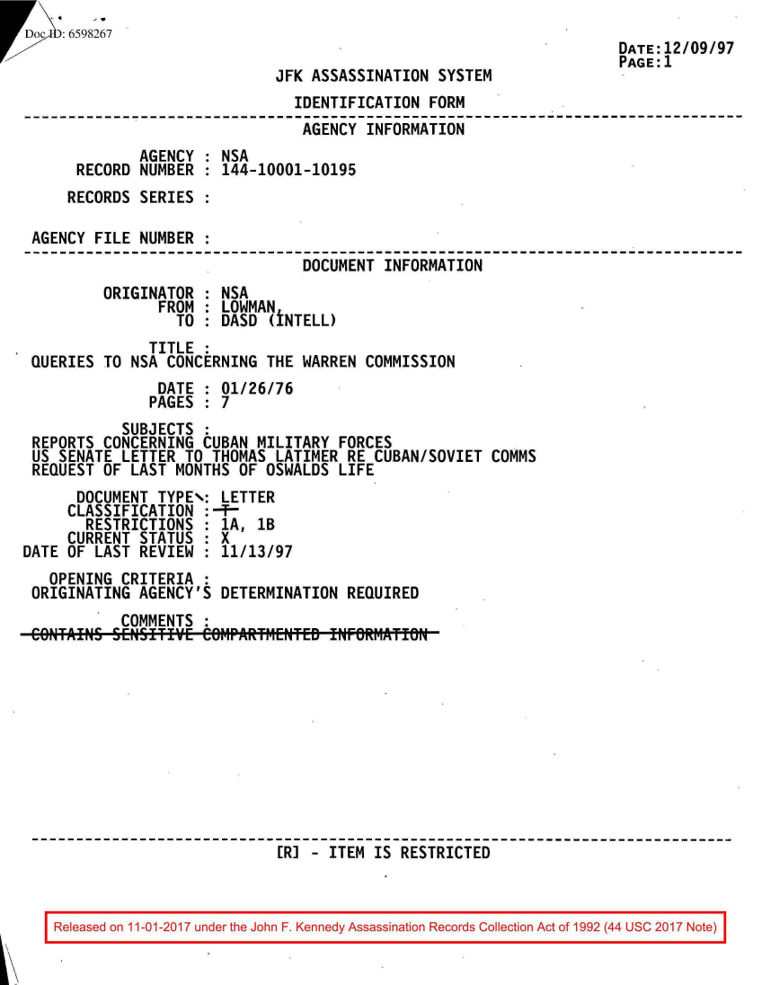 handle is hein.jfk/jfkarch20553 and id is 1 raw text is: 
Doc  6598267
                                                                     DATE:12/09/97
                                                                     PAGE:1
                             JFK ASSASSINATION  SYSTEM
                                IDENTIFICATION FORM
                                AGENCY  INFORMATION
             AGENCY  : NSA
      RECORD  NUMBER : 144-10001-10195
      RECORDS SERIES :

 AGENCY FILE  NUMBER :
                                DOCUMENT  INFORMATION
         ORIGINATOR  : NSA
                FROM : LOWMAN
                  TO : DASD  (iNTELL)
               TITLE :
 QUERIES TO  NSA CONCERNING THE WARREN  COMMISSION
                DATE : 01/26/76
                PAGES : 7
           SUBJECTS  :
 REPORTS CONCERNING  CUBAN MILITARY  FORCES
 US SENATE LETTER  TO THOMAS LATIMER  RE CUBAN/SOVIET COMMS
 REQUEST OF  LAST MONTHS OF OSWALDS  LIFE
      DOCUMENT  TYPE\: LETTER
      CLASSIFICATION :-f-
      RESTRICTIONS   : 1A, 1B
      CURRENT STATUS : X
DATE OF LAST  REVIEW : 11/13/97
   OPENING CRITERIA  :
 ORIGINATING AGENCY'S  DETERMINATION  REQUIRED
           COMMENTS
 COIN'TAINS SENSfTIVE CO1rAR:1ENTE- INFORMATIN











                              [RJ - ITEM IS RESTRICTED


Released on 11-01-2017 under the John F. Kennedy Assassination Records Collection Act of 1992 (44 USC 2017 Note)


