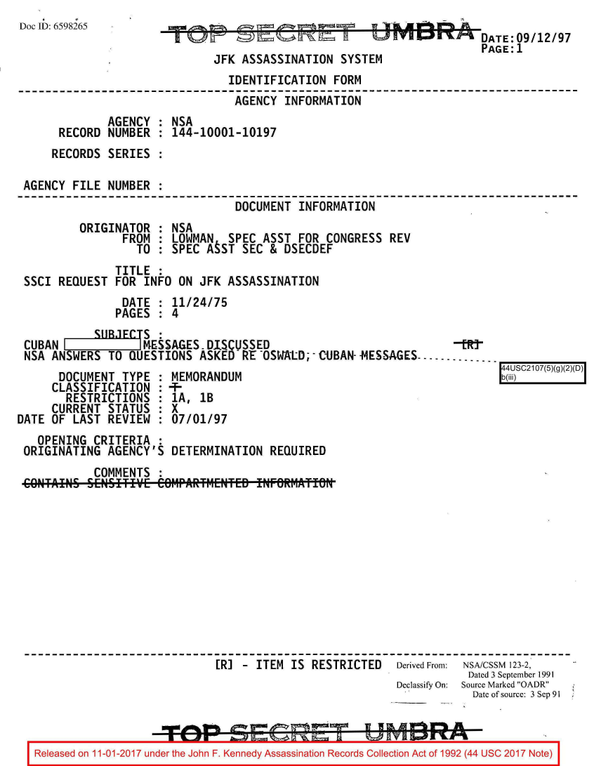 handle is hein.jfk/jfkarch20554 and id is 1 raw text is: 
Doc ID: 6598265


o~ ~


JFK ASSASSINATION   SYST


                  DATE: 09/12/97
                  PAGE:1
EM


                                IDENTIFICATION   FORM
                                AGENCY   INFORMATION
             AGENCY  : NSA
      RECORD NUMBER  : 144-10001-10197
    RECORDS  SERIES  :

AGENCY  FILE NUMBER  :
                                 DOCUMENT  INFORMATION
         ORIGINATOR  : NSA
                FROM : LOWMAN   SPEC  ASST FOR  CONGRESS REV
                  TO : SPEC  A ST SEC  & DSECDEF
              TITLE  :
SSCI  REQUEST FOR  INFO ON  JFK ASSASSINATION
                DATE : 11/24/75
              PAGES  : 4


            rIIR1T  5:
 CUBAN I            MESSAGES  DISCUSSED
 NSA ANSWERS  TO  QUESTIONS  ASKED-RE OSWAtD;-CUBAN--MESSAGES....-
      DOCUMENT  TYPE  : MEMORANDUM
      CLASSIFICATION  : AF
        RESTRICTIONS  : 1A,  lB
     CURRENT  STATUS  : X
DATE OF  LAST REVIEW  : 07/01/97


  OPENING  CRITERIA  :
ORIGINATING  AGENCY'S  DETERMINATION   REQUIRED
           COMMENTS  :












                              ERI -  ITEM IS RESTRICTED   Derived From: NSA/CSSM 123-2,
                                                                      Dated 3 September 1991
                                                          Declassify On:  Source Marked OADR
                                                                      Date of source: 3 Sep 91



  Released on 11-01-2017 under the John F. Kennedy Assassination Records Collection Act of 1992 (44 USC 2017 Note)


b(iii)4USC2107(5)(


