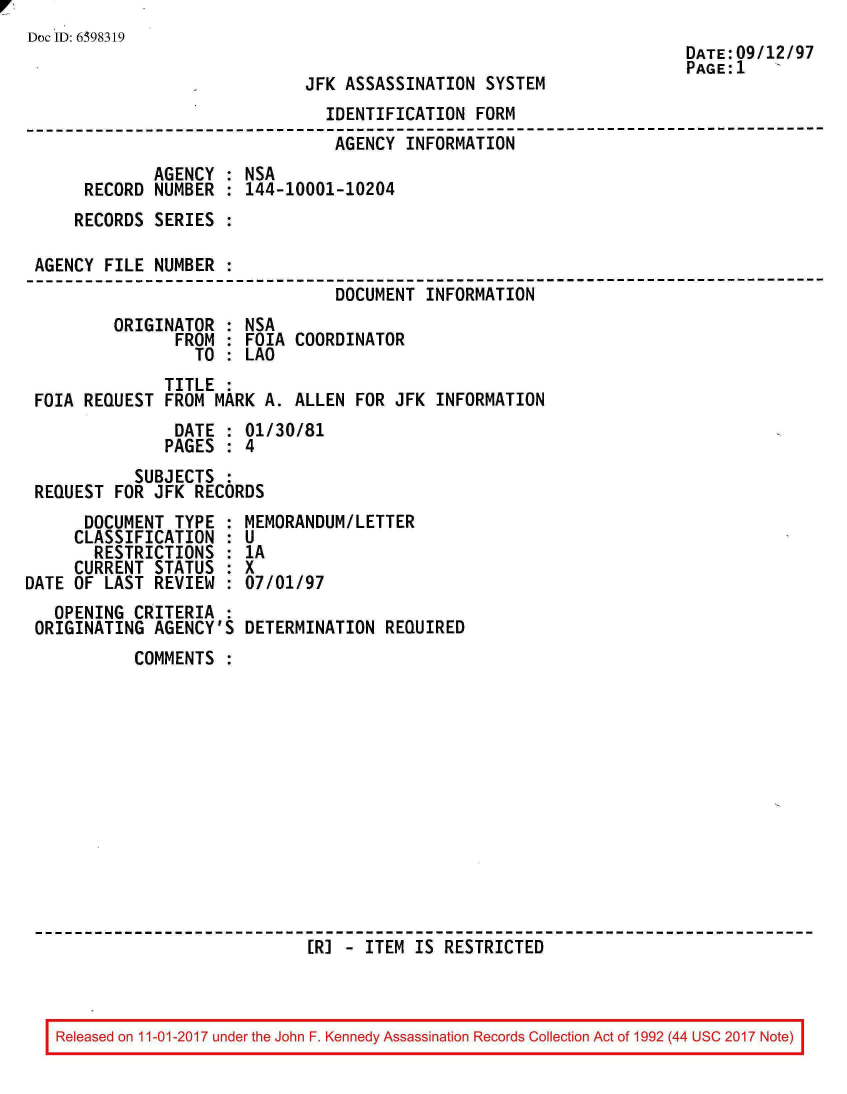 handle is hein.jfk/jfkarch20555 and id is 1 raw text is: 
Doc ID: 6398319


JFK ASSASSINATION  SYSTEM


DATE:09/12/97
PAGE:1   '


                                IDENTIFICATION FORM
--------------------------------------------------------------------------
                                AGENCY  INFORMATION
             AGENCY  : NSA
      RECORD NUMBER  : 144-10001-10204
      RECORDS SERIES :

 AGENCY FILE NUMBER  :
                                 DOCUMENT INFORMATION
         ORIGINATOR  : NSA
                FROM : FOIA COORDINATOR
                  TO : LAO
               TITLE :
 FOIA REQUEST  FROM MARK A. ALLEN  FOR JFK INFORMATION
                DATE : 01/30/81
                PAGES : 4
           SUBJECTS  :
 REQUEST FOR JFK  RECORDS


      DOCUMENT  TYPE :
      CLASSIFICATION :
      RESTRICTIONS   :
      CURRENT STATUS :
DATE OF LAST  REVIEW :
   OPENING CRITERIA  :
 ORIGINATING  AGENCY'S


MEMORANDUMILETTER
U
1A
x
07/01/97

DETERMINATION  REQUIRED


COMMENTS













                  [RJ - ITEM  IS RESTRICTED


Released on 11-01-2017 under the John F. Kennedy Assassination Records Collection Act of 1992 (44 USC 2017 Note)


