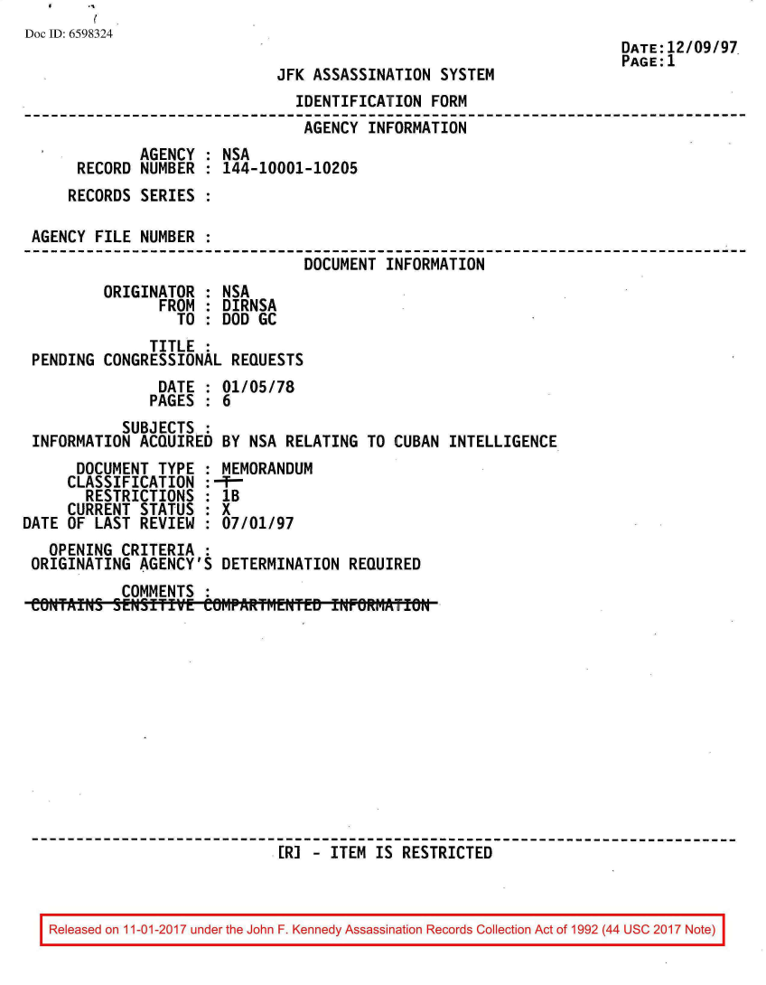 handle is hein.jfk/jfkarch20556 and id is 1 raw text is: 
Doc ID: 6598324
                                                                     DATE:12/09/97
                                                                     PAGE:1
                             JFK ASSASSINATION  SYSTEM
                               IDENTIFICATION  FORM
                               AGENCY   INFORMATION
             AGENCY  : NSA
      RECORD NUMBER  : 144-10001-10205
      RECORDS SERIES :

 AGENCY FILE NUMBER  :
                                DOCUMENT  INFORMATION
         ORIGINATOR  : NSA
                FROM : DIRNSA
                  TO : DOD GC
              TITLE  :
 PENDING CONGRESSIONAL  REQUESTS
                DATE : 01/05/78
                PAGES : 6
           SUBJECTS.:
 INFORMATION ACQUIRED  BY NSA RELATING TO CUBAN  INTELLIGENCE
      DOCUMENT TYPE  : MEMORANDUM
      CLASSIFICATION :-9-
      RESTRICTIONS   : 1B
      CURRENT STATUS : X
DATE OF LAST REVIEW  : 07/01/97
   OPENING CRITERIA  :
 ORIGINATING AGENCY'S  DETERMINATION REQUIRED
           COMMENTS
 CONTAIS  SENSITIVE  ePARTrENTE INFRMATN












                             [RI - ITEM IS RESTRICTED


Released on 11-01-2017 under the John F. Kennedy Assassination Records Collection Act of 1992 (44 USC 2017 Note)


