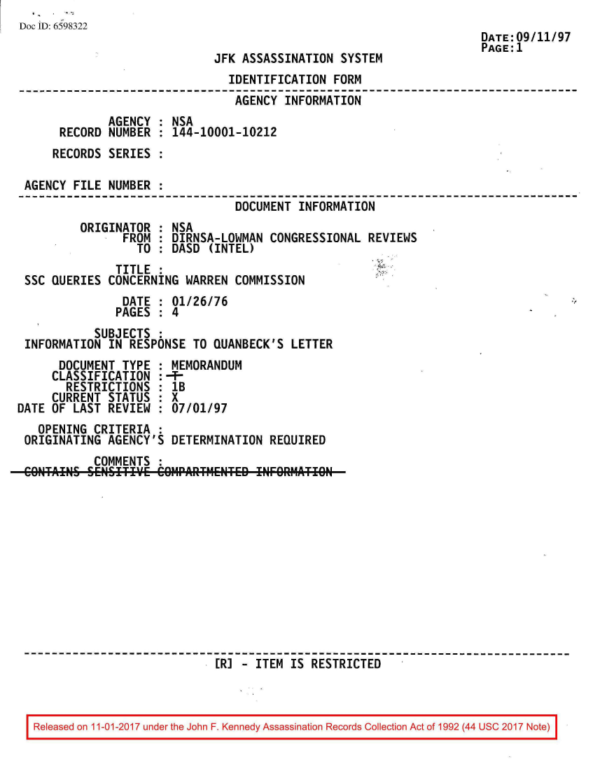 handle is hein.jfk/jfkarch20558 and id is 1 raw text is: 
Doc ID: 6598322
                                                                     DATE:09/11/97
                                                                     PAGE:1
                             JFK ASSASSINATION  SYSTEM
                               IDENTIFICATION  FORM
                               AGENCY  INFORMATION
             AGENCY  : NSA
      RECORD NUMBER  : 144-10001-10212
      RECORDS SERIES :

 AGENCY FILE NUMBER  :
                                DOCUMENT  INFORMATION
         ORIGINATOR  : NSA
                FROM : DIRNSA-LOWMAN CONGRESSIONAL  REVIEWS
                  TO : DASD (INTEL)
              TITLE  :
 SSC QUERIES CONCERNING  WARREN COMMISSION
                DATE : 01/26/76
              PAGES  : 4
           SUBJECTS  :
 INFORMATION IN  RESPONSE TO QUANBECK'S LETTER
      DOCUMENT TYPE  : MEMORANDUM
      CLASSIFICATION :-f-
      RESTRICTIONS   : 1B
      CURRENT STATUS : X
DATE OF LAST REVIEW  : 07/01/97
   OPENING CRITERIA
 ORIGINATING AGENCY'S  DETERMINATION REQUIRED
           COMMENTS  :
 CONTAINS SENSITIY1E COMARTMENTED INFOREATION












                            S[R] - ITEM IS RESTRICTED


Released on 11-01-2017 under the John F. Kennedy Assassination Records Collection Act of 1992 (44 USC 2017 Note)


