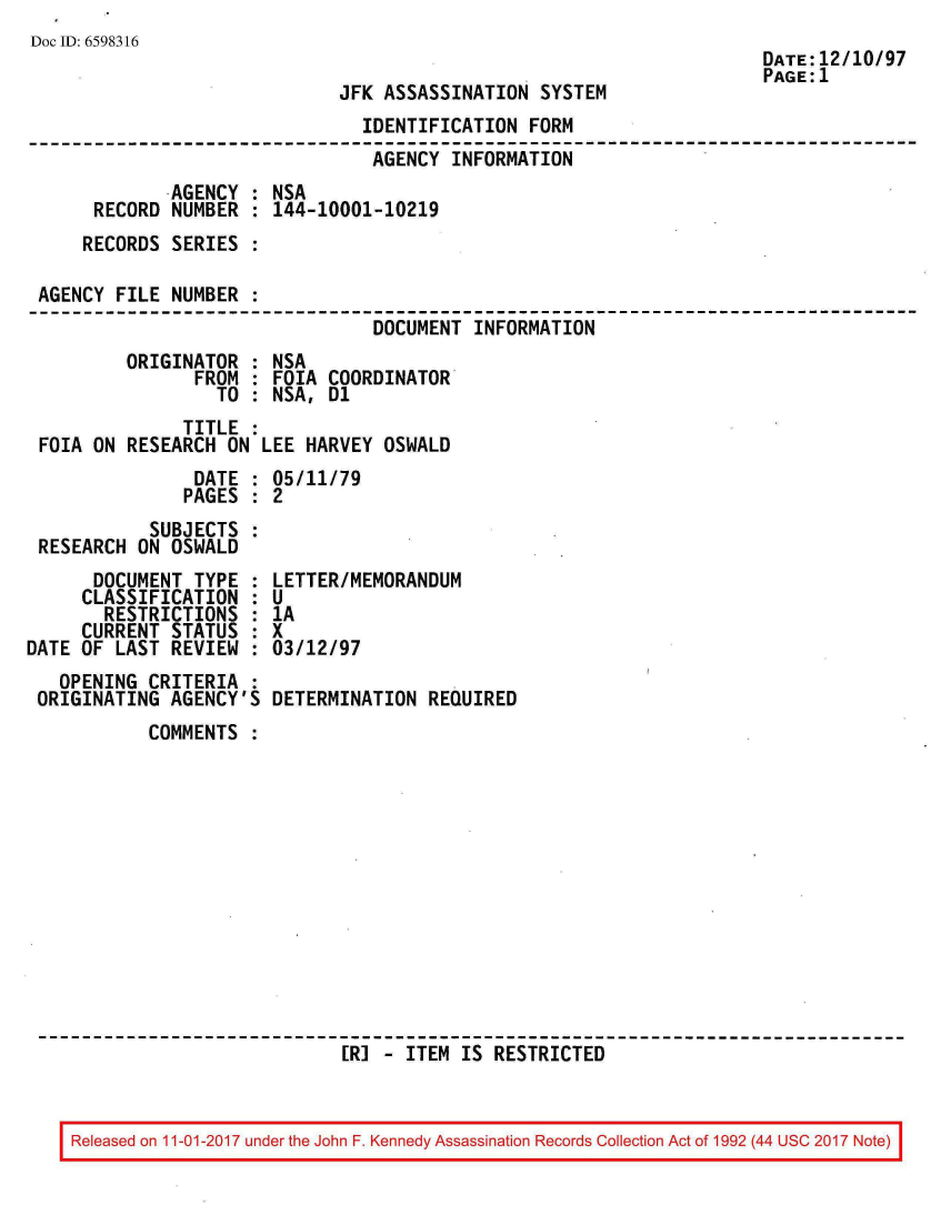 handle is hein.jfk/jfkarch20561 and id is 1 raw text is: 
Doc ID: 6598316


JFK ASSASSINATION  SYSTEM


                               IDENTIFICATION  FORM
                               AGENCY  INFORMATION
             AGENCY : NSA
     RECORD  NUMBER : 144-10001-10219
     RECORDS SERIES :

AGENCY FILE  NUMBER :
                                DOCUMENT INFORMATION
        ORIGINATOR  : NSA
               FROM : FOIA  COORDINATOR
                 TO : NSA,  D1
              TITLE :
FOIA ON RESEARCH  ON LEE HARVEY  OSWALD
               DATE : 05/11/79
               PAGES : 2
           SUBJECTS
RESEARCH ON  OSWALD


      DOCUMENT  TYPE :
      CLASSIFICATION :
      RESTRICTIONS   :
      CURRENT STATUS :
DATE OF LAST  REVIEW :
   OPENING  CRITERIA :
 ORIGINATING  AGENCY'S


LETTER/MEMORANDUM
U
1A
x
03/12/97

DETERMINATION  REQUIRED


COMMENTS













                  [R] - ITEM  IS RESTRICTED


Released on 11-01-2017 under the John F. Kennedy Assassination Records Collection Act of 1992 (44 USC 2017 Note)


DATE:12/10/97
PAGE:1


