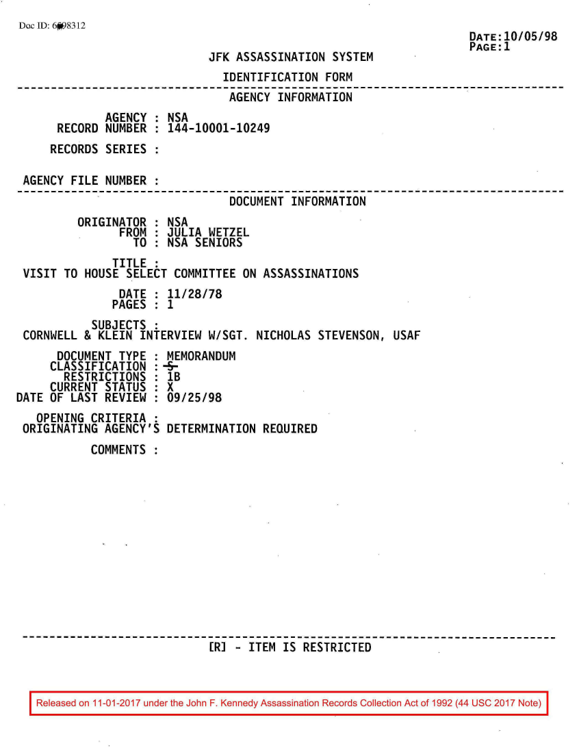 handle is hein.jfk/jfkarch20563 and id is 1 raw text is: 
Dac ID: 6fi98312


JFK ASSASSINATION  SYSTEM


                                IDENTIFICATION  FORM
                                AGENCY  INFORMATION
              AGENCY : NSA
      RECORD  NUMBER : 144-10001-10249
      RECORDS SERIES :

 AGENCY FILE  NUMBER :
                                 DOCUMENT INFORMATION
         ORIGINATOR  : NSA
                FROM : JULIA  WETZEL
                  TO : NSA SENIORS
               TITLE :
 VISIT TO HOUSE  SELECT COMMITTEE  ON ASSASSINATIONS
                DATE : 11/28/78
                PAGES : 1
            SUBJECTS :
 CORNWELL &  KLEIN INTERVIEW  W/SGT. NICHOLAS STEVENSON,  USAF
      DOCUMENT  TYPE : MEMORANDUM
      CLASSIFICATION :-5-
      RESTRICTIONS   : lB
      CURRENT STATUS : X
DATE OF LAST  REVIEW : 09/25/98


  OPENING CRITERIA  :
ORIGINATING  AGENCY'S


DETERMINATION  REQUIRED


COMMENTS













                  ER] - ITEM  IS RESTRICTED


Released on 11-01-2017 under the John F. Kennedy Assassination Records Collection Act of 1992 (44 USC 2017 Note)


DATE:10/05/98
PAGE:1


