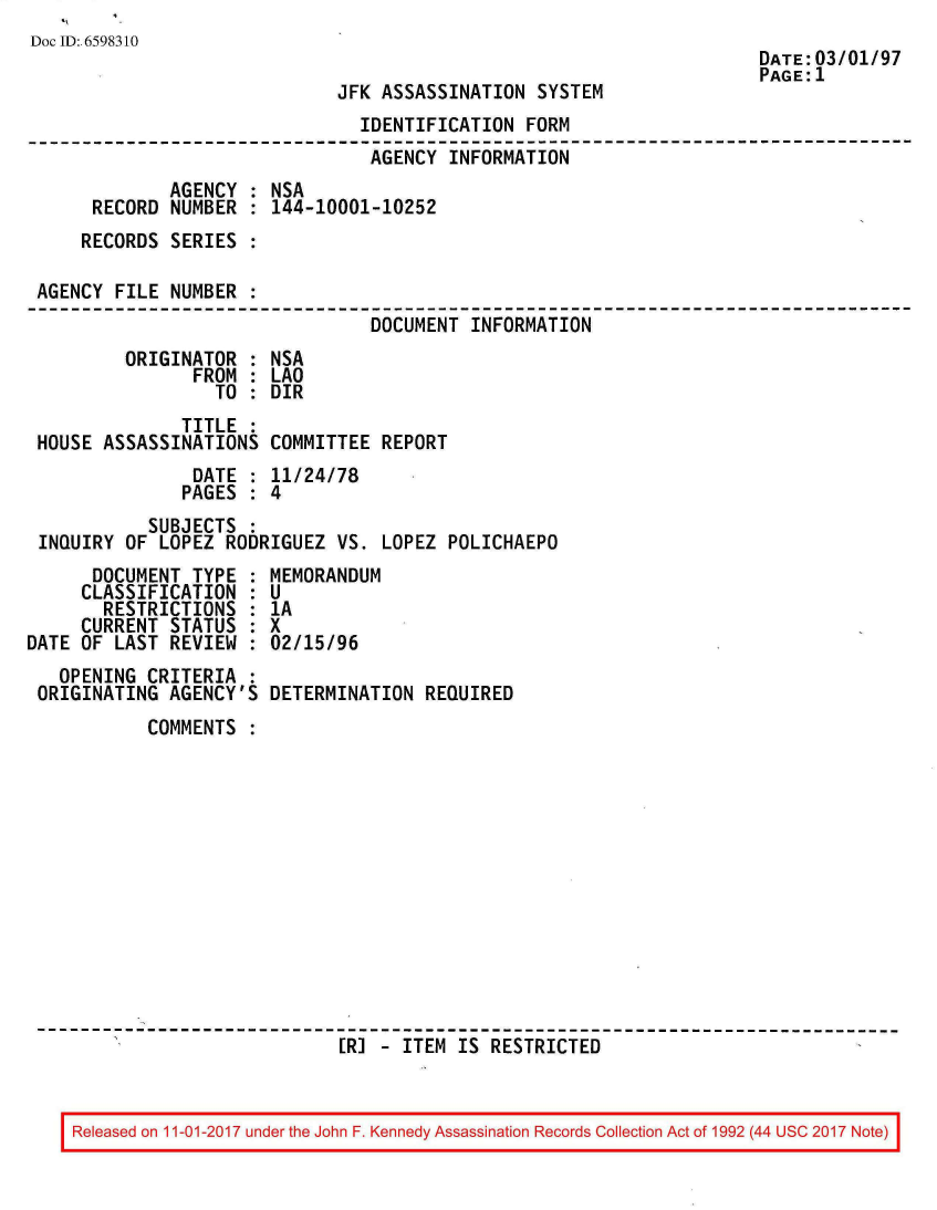 handle is hein.jfk/jfkarch20564 and id is 1 raw text is: 
Doc ID: 6598310
                                                                      DATE:03/01/97
                                                                      PAGE:1
                              JFK ASSASSINATION  SYSTEM
                                IDENTIFICATION  FORM
                                AGENCY  INFORMATION
              AGENCY : NSA
      RECORD  NUMBER : 144-10001-10252
      RECORDS SERIES :

 AGENCY FILE  NUMBER :
                                 DOCUMENT INFORMATION
         ORIGINATOR  : NSA
                FROM : LAO
                  TO : DIR
               TITLE :
 HOUSE ASSASSINATIONS  COMMITTEE  REPORT
                DATE : 11/24/78
                PAGES : 4
            SUBJECTS :
 INQUIRY OF  LOPEZ RODRIGUEZ VS.  LOPEZ POLICHAEPO
      DOCUMENT  TYPE : MEMORANDUM
      CLASSIFICATION : U
      RESTRICTIONS   : 1A
      CURRENT STATUS : X
DATE OF LAST  REVIEW : 02/15/96
   OPENING CRITERIA  :
 ORIGINATING  AGENCY'S DETERMINATION  REQUIRED
           COMMENTS













                              [R] - ITEM IS RESTRICTED


IReleased on 11-01-2017 under the John F. Kennedy Assassination Records Collection Act of 1992 (44 USC 2017 Note)I


