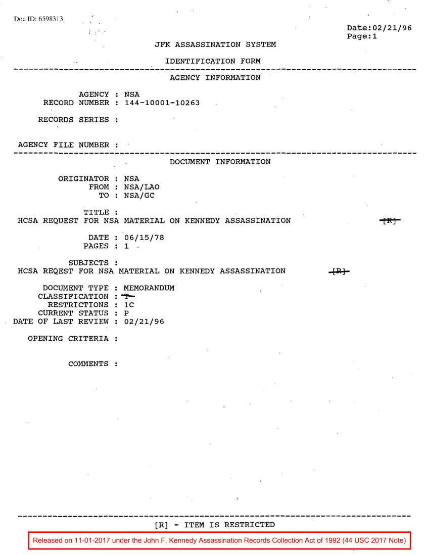 handle is hein.jfk/jfkarch20567 and id is 1 raw text is: 
Doc ID: 6598313


Date:02/21/
Page: 1


JFK ASSASSINATION  SYSTEM


IDENTIFICATION  FORM


                                AGENCY INFORMATION

             AGENCY  : NSA
     RECORD  NUMBER  : 144-10001-10263

     RECORDS SERIES  :


AGENCY  FILE NUMBER  :

                                DOCUMENT  INFORMATION

        ORIGINATOR  : NSA
               FROM : NSA/LAO
                 TO : NSA/GC

              TITLE :
HCSA REQUEST  FOR NSA MATERIAL  ON KENNEDY  ASSASSINATION

               DATE : 06/15/78
               PAGES : 1 -

           SUBJECTS :
HCSA REQEST  FOR NSA MATERIAL  ON KENNEDY ASSASSINATION


      DOCUMENT  TYPE :
      CLASSIFICATION :
      RESTRICTIONS   :
      CURRENT STATUS :
DATE OF LAST  REVIEW :

   OPENING  CRITERIA :


            COMMENTS :


MEMORANDUM
1-
iC
P
02/21/96


                          [R] - ITEM IS RESTRICTED

Released on 11-01-2017 under the John F. Kennedy Assassination Records Collection Act of 1992 (44 USC 2017 Not


