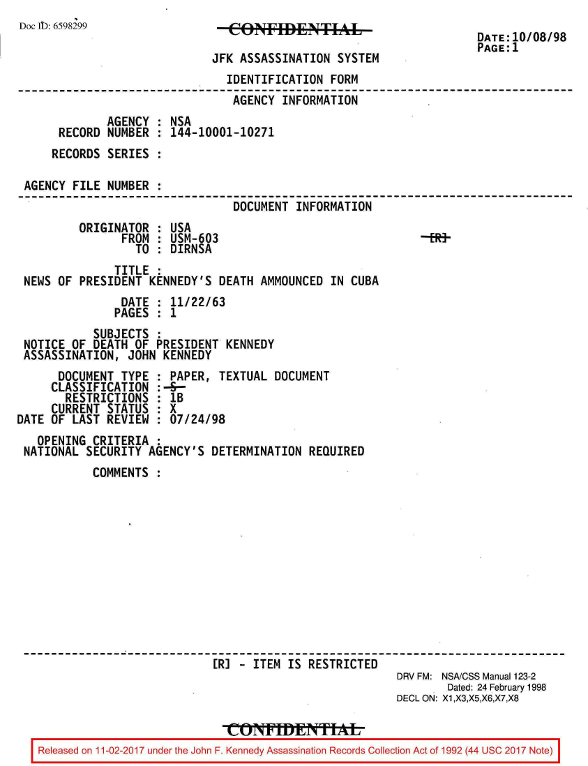 handle is hein.jfk/jfkarch20570 and id is 1 raw text is: 
Doc Ib: 6598299


   CON   AFSAIDENTIA tE

JFK ASSASSINATION  SYSTEM


DATE:10/08/98
PAGE:1


                               IDENTIFICATION  FORM
                               AGENCY  INFORMATION
             AGENCY : NSA
     RECORD  NUMBER : 144-10001-10271
     RECORDS SERIES :

AGENCY FILE  NUMBER :
                                DOCUMENT INFORMATION


ORIGINATOR  : USA
      FROM  : USM-603
         TO : DIRNSA


-EHt-


              TITLE :
NEWS OF  PRESIDENT KENNEDY'S  DEATH AMMOUNCED  IN CUBA
               DATE : 11/22/63
               PAGES : 1
           SUBJECTS :
NOTICE OF  DEATH OF PRESIDENT  KENNEDY
ASSASSINATION,  JOHN KENNEDY


      DOCUMENT  TYPE
      CLASSIFICATION
      RESTRICTIONS
      CURRENT STATUS
DATE OF LAST  REVIEW


: PAPER, TEXTUAL  DOCUMENT
:-S-
  1B
:X
  07/24/98


  OPENING  CRITERIA :
NATIONAL SECURITY  AGENCY'S  DETERMINATION REQUIRED
          COMMENTS












                             [R] - ITEM IS RESTRICTED
                                                         DRV FM: NSA/CSS Manual 123-2
                                                                Dated: 24 February 1998
                                                         DECL ON: X1,X3,X5,X6,X7,X8


  Released on 11-02-2017 under the John F. Kennedy Assassination Records Collection Act of 1992 (44 USC 2017 Note)


