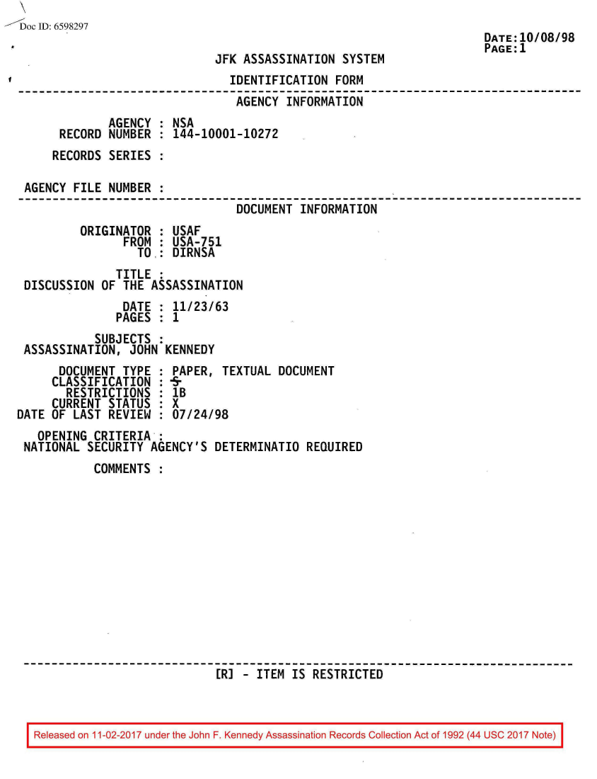 handle is hein.jfk/jfkarch20571 and id is 1 raw text is: 
Doc ID: 6598297
                                                                      DATE:10/08/98
                                                                      PAGE:1
                              JFK ASSASSINATION  SYSTEM
                                IDENTIFICATION  FORM
                                AGENCY  INFORMATION
              AGENCY : NSA
      RECORD  NUMBER : 144-10001-10272
      RECORDS SERIES :

 AGENCY FILE  NUMBER :
                                 DOCUMENT  INFORMATION
         ORIGINATOR  : USAF
                FROM : USA-751
                  TO.: DIRNSA
               TITLE :
 DISCUSSION  OF THE ASSASSINATION
                DATE : 11/23/63
                PAGES : 1
            SUBJECTS
 ASSASSINATION,  JOHN KENNEDY
      DOCUMENT  TYPE : PAPER,  TEXTUAL DOCUMENT
      CLASSIFICATION : 4r
      RESTRICTIONS   : 1B
      CURRENT STATUS : X
DATE OF LAST  REVIEW : 07/24/98
   OPENING  CRITERIA,:
 NATIONAL  SECURITY AGENCY'S  DETERMINATIO REQUIRED
            COMMENTS













                              [R] - ITEM IS RESTRICTED


Released on 11-02-2017 under the John F. Kennedy Assassination Records Collection Act of 1992 (44 USC 2017 Note)


