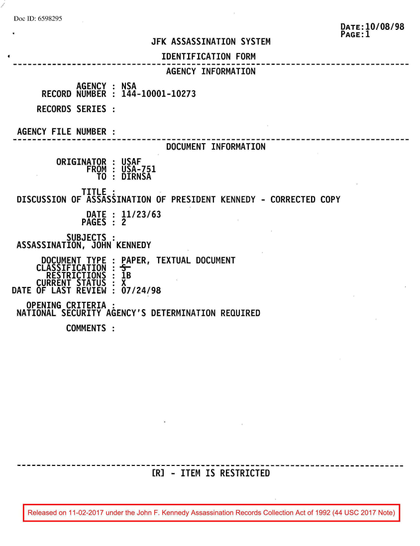 handle is hein.jfk/jfkarch20572 and id is 1 raw text is: 
Doc ID: 6598295
                                                                      DATE:10/08/98
                                                                      PAGE:1
                             JFK  ASSASSINATION SYSTEM
                                IDENTIFICATION FORM
                                AGENCY  INFORMATION
              AGENCY : NSA
      RECORD  NUMBER : 144-10001-10273
      RECORDS SERIES :

 AGENCY FILE  NUMBER :
                                 DOCUMENT INFORMATION
         ORIGINATOR  : USAF
                FROM : USA-751
                  TO : DIRNSA
               TITLE :
 DISCUSSION  OF ASSASSINATION  OF PRESIDENT KENNEDY  - CORRECTED COPY
                DATE : 11/23/63
                PAGES : 2
            SUBJECTS :
 ASSASSINATION,  JOHN KENNEDY
      DOCUMENT  TYPE : PAPER,  TEXTUAL DOCUMENT
      CLASSIFICATION :  -
      RESTRICTIONS   : lB
      CURRENT STATUS : X
DATE OF LAST  REVIEW : 07/24/98
   OPENING CRITERIA  :
 NATIONAL SECURITY  AGENCY'S DETERMINATION  REQUIRED
           COMMENTS













                              [RI - ITEM IS RESTRICTED


Released on 11-02-2017 under the John F. Kennedy Assassination Records Collection Act of 1992 (44 USC 2017 Note)


