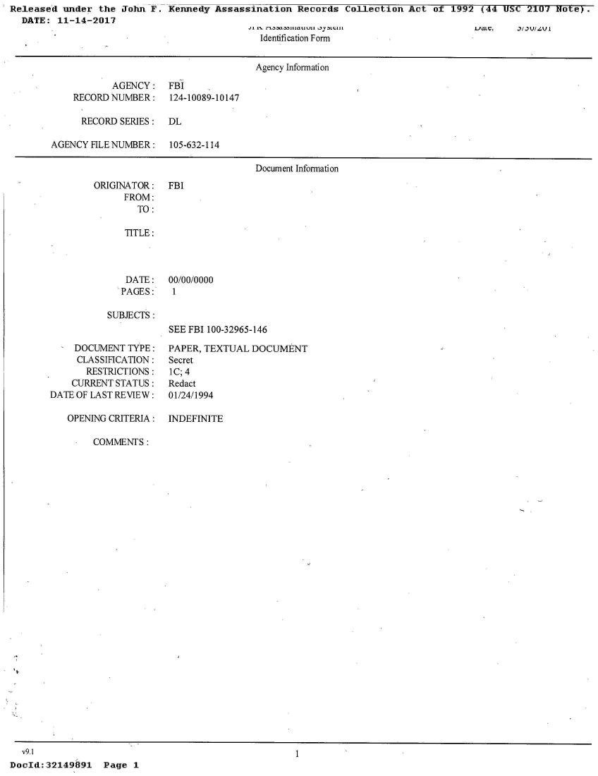 handle is hein.jfk/jfkarch20798 and id is 1 raw text is: Released  under the  John F. Kennedy  Assassination  Records  Collection  Act of  1992 (44 USC  2107 Note).
  DATE:  11-14-2017


Identification Form


                                      Agency Information

           AGENCY: FBI
    RECORD NUMBER:    124-10089-10147

      RECORD SERIES:  DL

AGENCY FILE NUMBER:   105-632-114

                                      Document Information


ORIGINATOR:
      FROM:
        TO:


FBI


   TITLE:



   DATE:   00/00/0000
   PAGES:   1

SUBJECTS :
           SEE FBI 100-32965-146


     DOCUMENT TYPE:
     CLASSIFICATION:
       RESTRICTIONS:
    CURRENT STATUS:
DATE OF LAST REVIEW:

   OPENING CRITERIA:


PAPER, TEXTUAL DOCUMENT
Secret
lC; 4
Redact
01/24/1994

INDEFINITE


COMMENTS:


1


Page  1


  v9.1
DocId: 32149691


I.JdLC. it.) v//-v I


