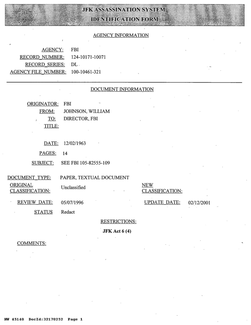 handle is hein.jfk/jfkarch21009 and id is 1 raw text is: 
JFK ASSASSINATION  SYSTEM

   IDENTIFICATION  FORM,  .t2


AGENCY INFORMATION


          AGENCY:  FBI
   RECORD NUMBER:   124-10171-10071
     RECORD SERIES: DL-
AGENCY FILE NUMBER: 100-10461-321


DOCUMENT INFORMATION


ORIGINATOR: FBI


FROM:
   TO:
   TITLE:


JOHNSON, WILLIAM
DIRECTOR, FBI


  DATE: 12/02/1963

PAGES:  14


        SUBJECT:


DOCUMENT TYPE:
ORIGINAL
CLASSIFICATION:


REVIEW DATE:


SEE FBI 105-82555-109


PAPER, TEXTUAL DOCUMENT


Unclassified


05/07/1996


NEW
CLASSIFICATION:

UPDATE  DATE:


STATUS   Redact


RESTRICTIONS:

JFK Act 6 (4)


COMMENTS:


NW 45140 Donld:32170252 Page 1


02/12/2001


