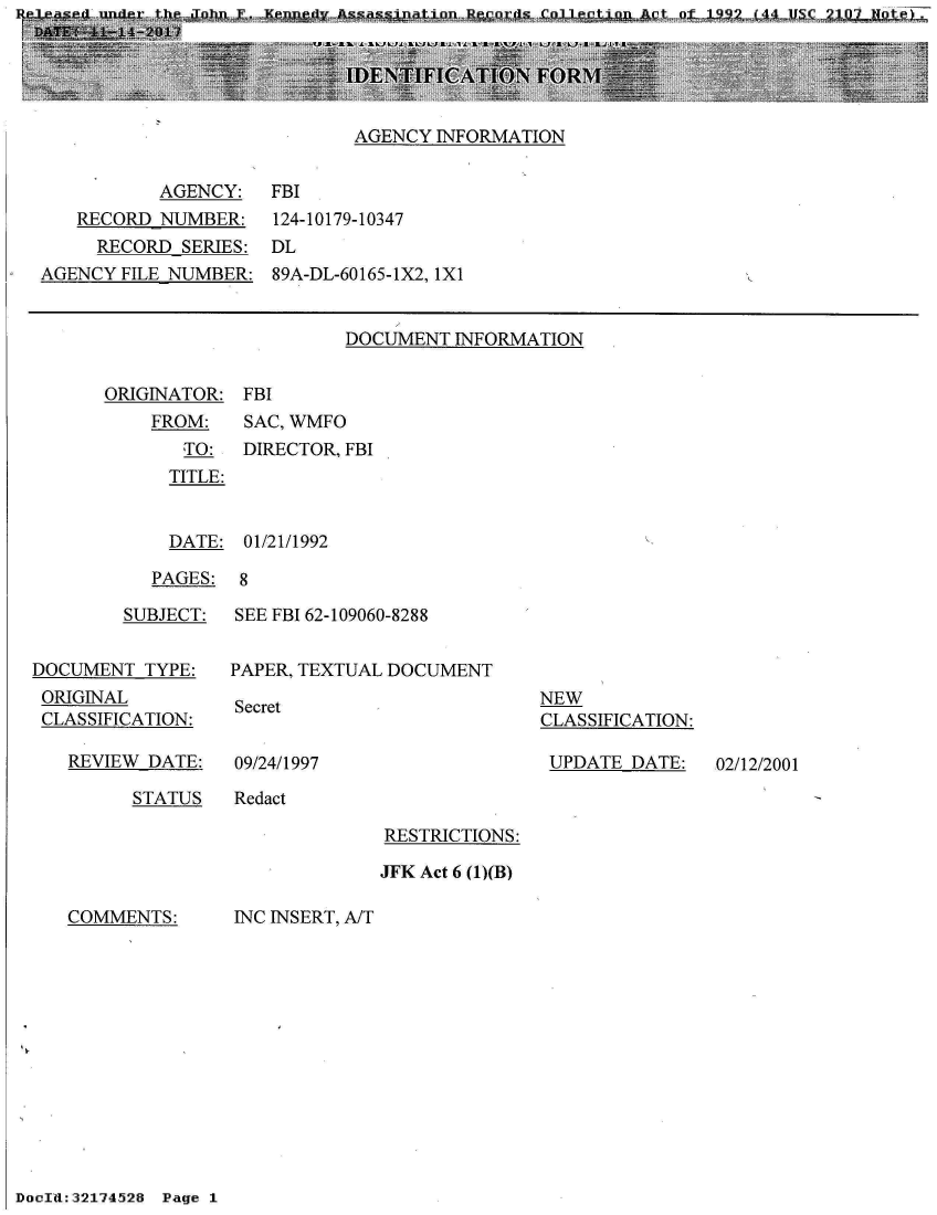 handle is hein.jfk/jfkarch21061 and id is 1 raw text is: e-lease  une  th  Tohn F. Ke-p sasnto  ecrsCleto  c  f1p    4'_U4


AGENCY INFORMATION


          AGENCY:
   RECORD NUMBER:
     RECORD SERIES:
AGENCY FILE NUMBER:


FBI
124-10179-10347
DL
89A-DL-60165-1X2, lXi


DOCUMENT  INFORMATION


ORIGINATOR:
    FROM:
       TO:
       TITLE:


FBI
SAC, WMFO
DIRECTOR, FBI


  DATE: 01/21/1992

PAGES:  8


        SUBJECT:


DOCUMENT  TYPE:
ORIGINAL
CLASSIFICATION:


REVIEW DATE:


SEE FBI 62-109060-8288


PAPER, TEXTUAL DOCUMENT


Secret


NEW
CLASSIFICATION:

UPDATE  DATE:


09/24/1997


STATUS   Redact


RESTRICTIONS:

JFK Act 6 (1)(B)


COMMENTS:


INC INSERT, A/T


02/12/2001


DoId:32174528 Page 1


