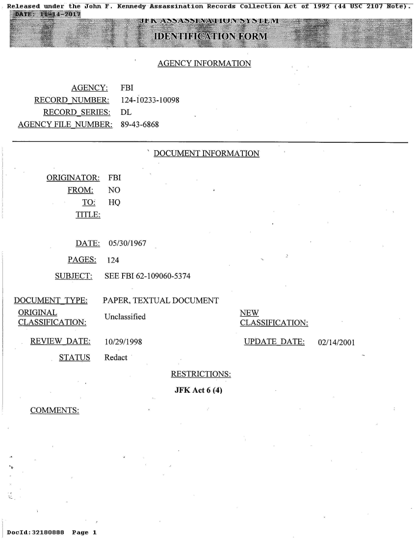 handle is hein.jfk/jfkarch21167 and id is 1 raw text is: John F. Kennedy Assassination Records Collection Act of 1992 (44 USC 2107 Note) .


AGENCY  INFORMATION


           AGENCY:
   RECORD  NUMBER:
     RECORD  SERIES:
AGENCY  FILE NUMBER:


FBI
124-10233-10098
DL
89-43-6868


'DOCUMENT  INFORMATION


ORIGINATOR:
    FROM:
       TO:
       TITLE:


FBI
NO
HQ


  DATE:  05/30/1967

PAGES:  124


         SUBJECT:


DOCUMENT   TYPE:
ORIGINAL
CLASSIFICATION:


REVIEW  DATE:


SEE FBI 62-109060-5374


PAPER, TEXTUAL DOCUMENT


Unclassified


10/29/1998


NEW
CLASSIFICATION:

UPDATE   DATE:


STATUS   Redact


RESTRICTIONS:

JFK Act 6 (4)


COMMENTS:


DocId::32180888 Page 1


02/14/2001


