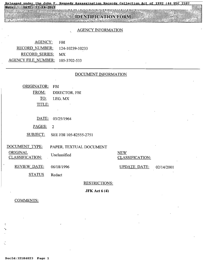 handle is hein.jfk/jfkarch21198 and id is 1 raw text is:        usuele~s~iL-imder -tA JMah  F- Ken Y  tsin o R  oA   1992 144 usC 2107
N[ote) . DATE: 11-14--2p 0

                            IDENTIFICATION   FORM


                            AGENCY  INFORMATION


          AGENCY:
   RECORD  NUMBER:
     RECORD SERIES:
AGENCY FILE NUMBER:


FBI
124-10239-10233
MX
105-3702-533


DOCUMENT  INFORMATION


ORIGINATOR:
    FROM:
       TO:
       TITLE:


FBI
DIRECTOR. FBI
LEG. MX


  DATE: 03/25/1964

PAGES:  2


        SUBJECT:


DOCUMENT  TYPE:
ORIGINAL
CLASSIFICATION:


REVIEW DATE:


SEE FBI 105-82555-2751


PAPER. TEXTUAL DOCUMENT


Unclassified


06/18/1996


NEW
CLASSIFICATION:

UPDATE  DATE:


STATUS   Redact


RESTRICTIONS:

JFK Act 6 (4)


COMMENTS:


DocId:32184023 Page 1


02/14/2001


